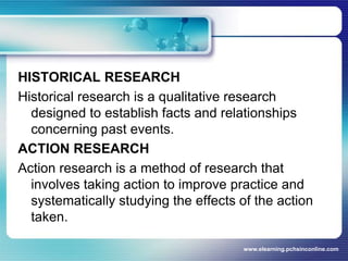 HISTORICAL RESEARCHHistorical research is a qualitative research designed to establish facts and relationships concerning past events.ACTION RESEARCHAction research is a method of research that involves taking action to improve practice and systematically studying the effects of the action taken.www.elearning.pchsinconline.com