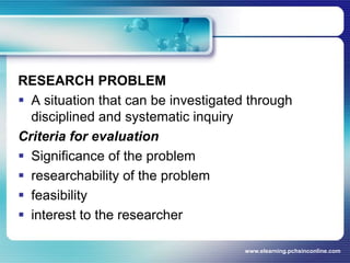 RESEARCH PROBLEMA situation that can be investigated through disciplined and systematic inquiryCriteria for evaluationSignificance of the problemresearchability of the problemfeasibilityinterest to the researcherwww.elearning.pchsinconline.com