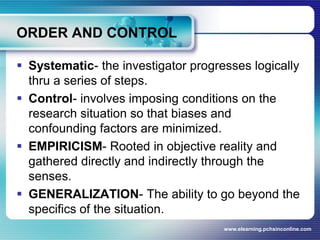 ORDER AND CONTROLSystematic- the investigator progresses logically thru a series of steps.Control- involves imposing conditions on the research situation so that biases and confounding factors are minimized.EMPIRICISM-Rooted in objective reality and gathered directly and indirectly through the senses.GENERALIZATION- The ability to go beyond the specifics of the situation.www.elearning.pchsinconline.com
