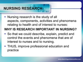 NURSING RESEARCHNursing research is the study of all aspects, components, activities and phenomena relating to health and of interest to nurses: WHY IS RESEARCH IMPORTANT IN NURSING?So that we could describe, explain, predict and control the events and phenomena that are of interest to nurses and to nursing.THUS, improve professional education and practicewww.elearning.pchsinconline.com