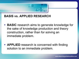 BASIS vs. APPLIED RESEARCH BASICresearch aims to generate knowledge for the sake of knowledge production and theory construction, rather than for solving an immediate problem.APPLIEDresearch is concerned with finding solution to an immediate problem.www.elearning.pchsinconline.com