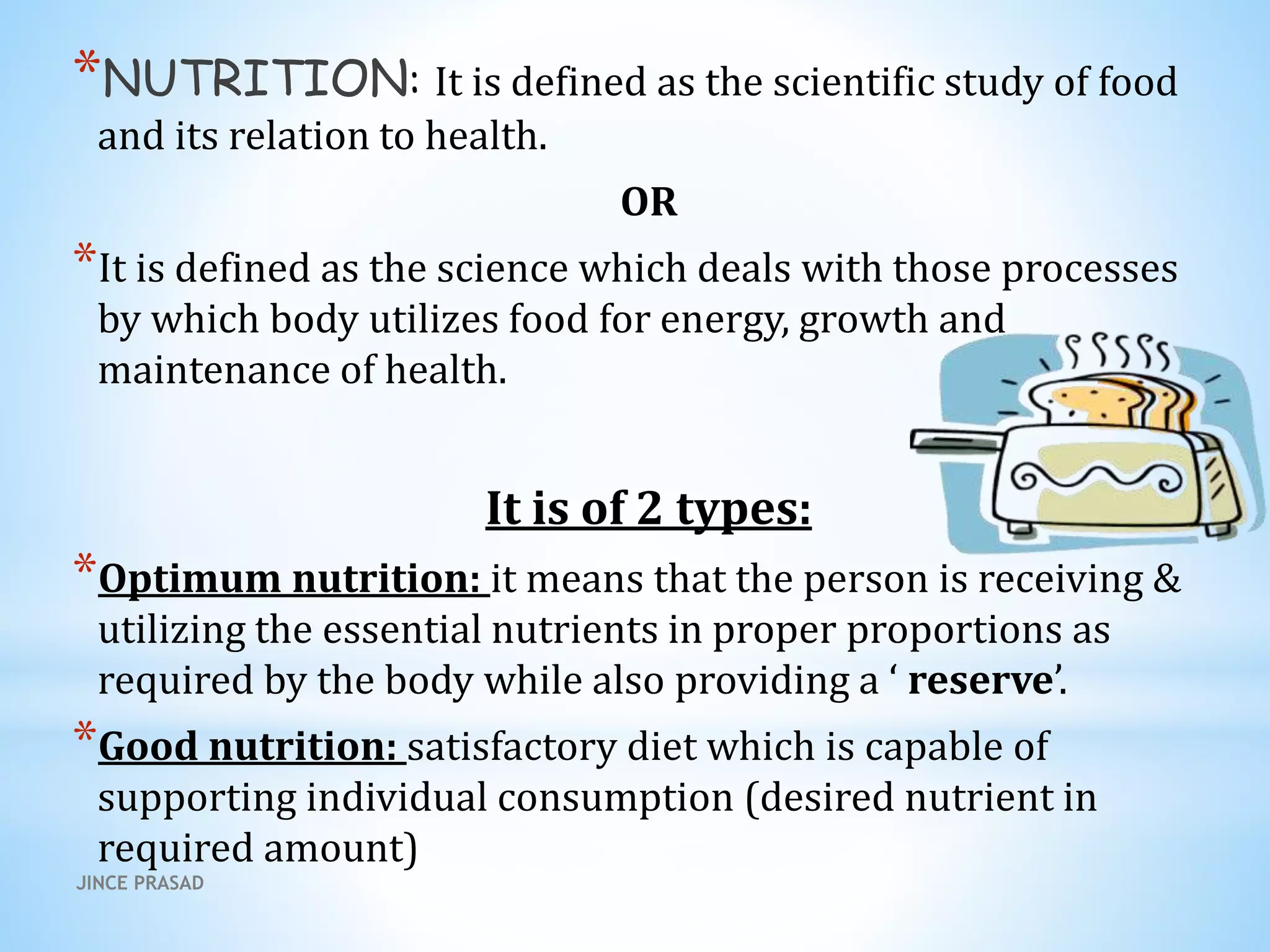 *NUTRITION: It is defined as the scientific study of food
and its relation to health.
OR
*It is defined as the science which deals with those processes
by which body utilizes food for energy, growth and
maintenance of health.
It is of 2 types:
*Optimum nutrition: it means that the person is receiving &
utilizing the essential nutrients in proper proportions as
required by the body while also providing a ‘ reserve’.
*Good nutrition: satisfactory diet which is capable of
supporting individual consumption (desired nutrient in
required amount)
JINCE PRASAD
 