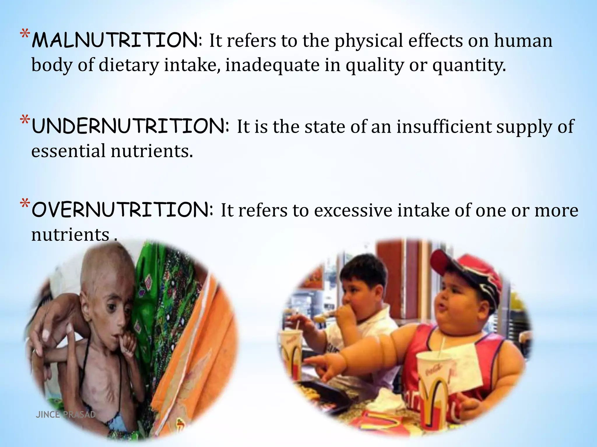 *MALNUTRITION: It refers to the physical effects on human
body of dietary intake, inadequate in quality or quantity.
*UNDERNUTRITION: It is the state of an insufficient supply of
essential nutrients.
*OVERNUTRITION: It refers to excessive intake of one or more
nutrients .
JINCE PRASAD
 