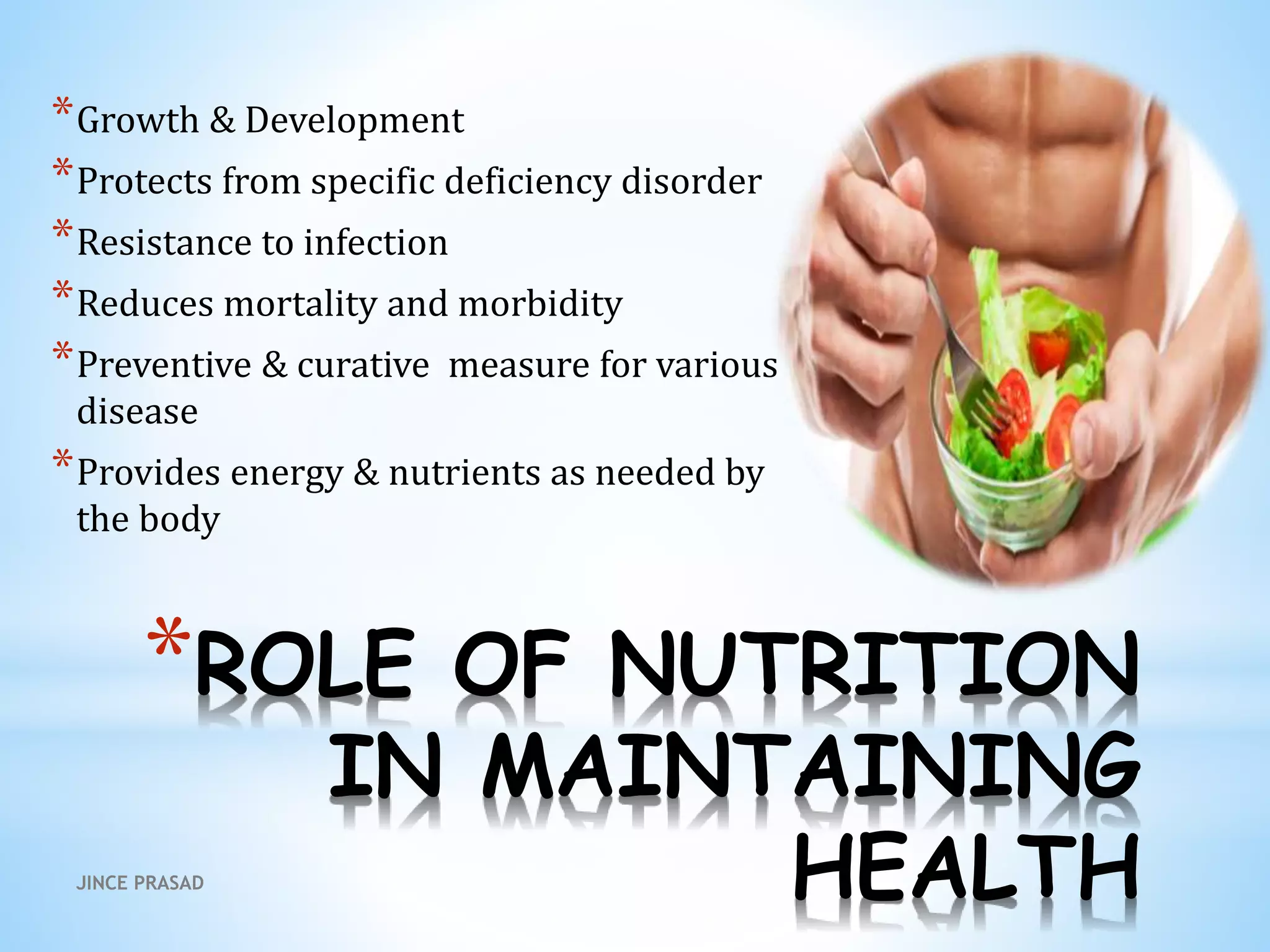 *ROLE OF NUTRITION
IN MAINTAINING
HEALTH
*Growth & Development
*Protects from specific deficiency disorder
*Resistance to infection
*Reduces mortality and morbidity
*Preventive & curative measure for various
disease
*Provides energy & nutrients as needed by
the body
JINCE PRASAD
 