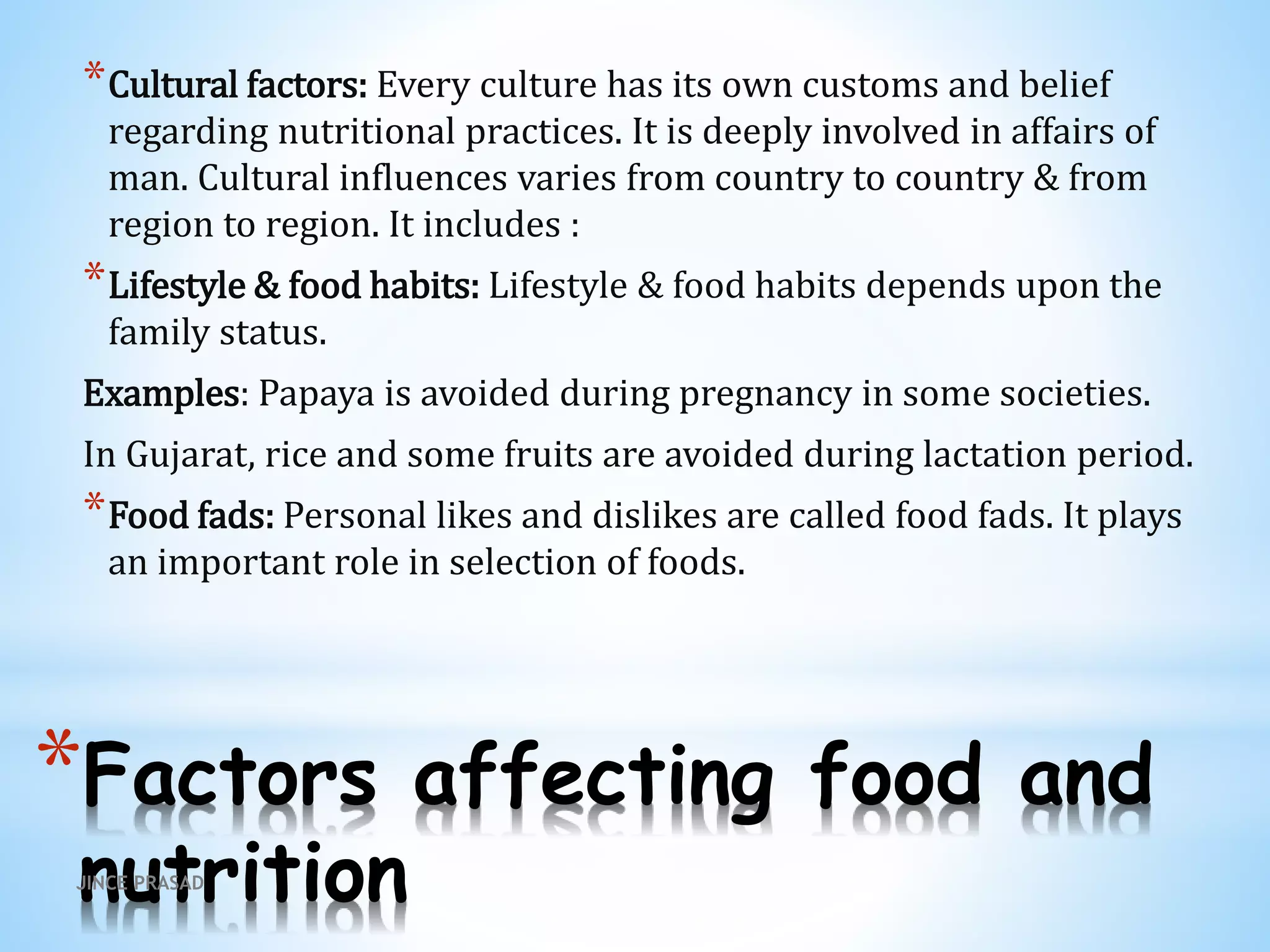 *Factors affecting food and
nutrition
*Cultural factors: Every culture has its own customs and belief
regarding nutritional practices. It is deeply involved in affairs of
man. Cultural influences varies from country to country & from
region to region. It includes :
*Lifestyle & food habits: Lifestyle & food habits depends upon the
family status.
Examples: Papaya is avoided during pregnancy in some societies.
In Gujarat, rice and some fruits are avoided during lactation period.
*Food fads: Personal likes and dislikes are called food fads. It plays
an important role in selection of foods.
JINCE PRASAD
 