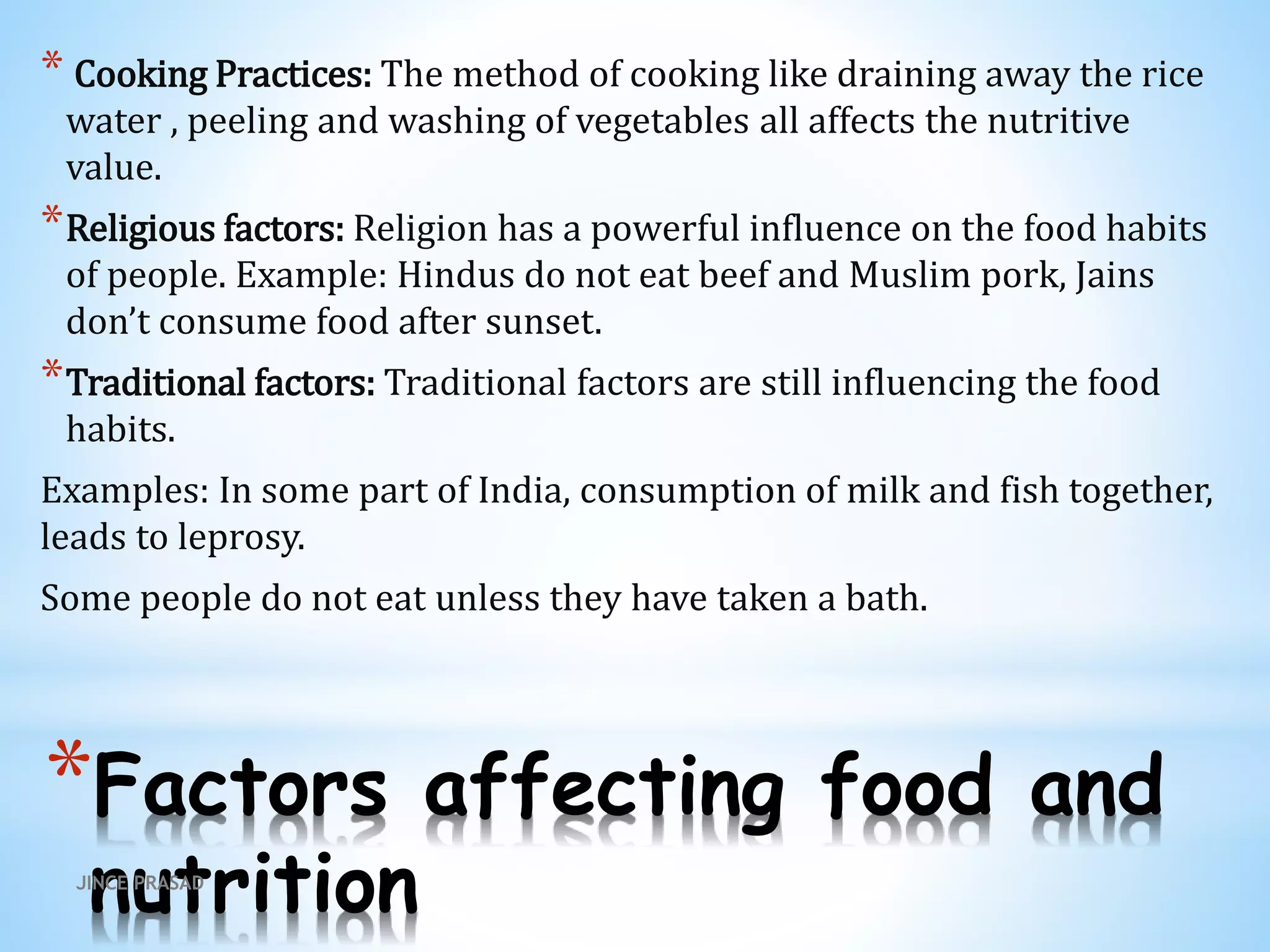 *Factors affecting food and
nutrition
* Cooking Practices: The method of cooking like draining away the rice
water , peeling and washing of vegetables all affects the nutritive
value.
*Religious factors: Religion has a powerful influence on the food habits
of people. Example: Hindus do not eat beef and Muslim pork, Jains
don’t consume food after sunset.
*Traditional factors: Traditional factors are still influencing the food
habits.
Examples: In some part of India, consumption of milk and fish together,
leads to leprosy.
Some people do not eat unless they have taken a bath.
JINCE PRASAD
 