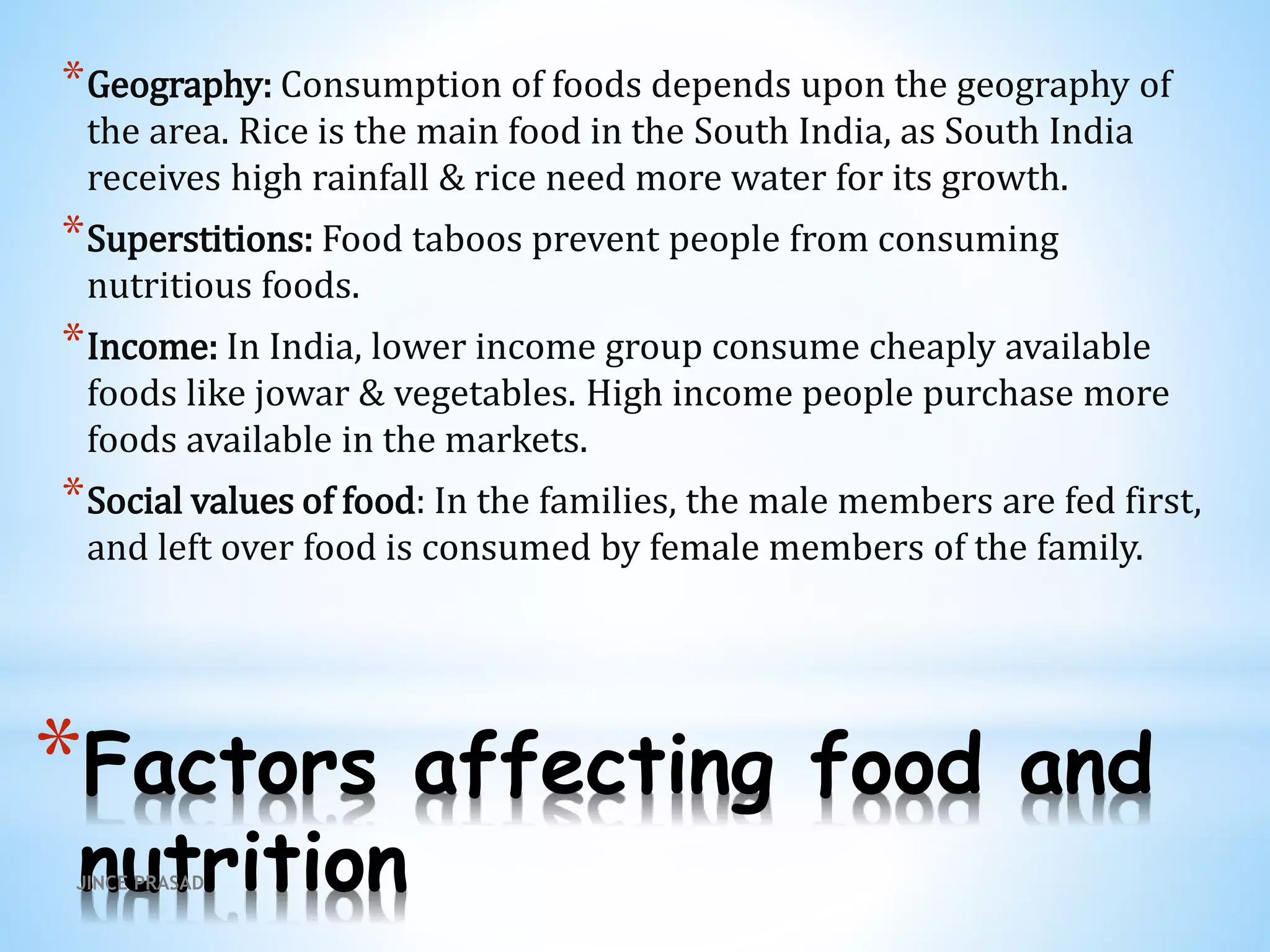 *Factors affecting food and
nutrition
*Geography: Consumption of foods depends upon the geography of
the area. Rice is the main food in the South India, as South India
receives high rainfall & rice need more water for its growth.
*Superstitions: Food taboos prevent people from consuming
nutritious foods.
*Income: In India, lower income group consume cheaply available
foods like jowar & vegetables. High income people purchase more
foods available in the markets.
*Social values of food: In the families, the male members are fed first,
and left over food is consumed by female members of the family.
JINCE PRASAD
 