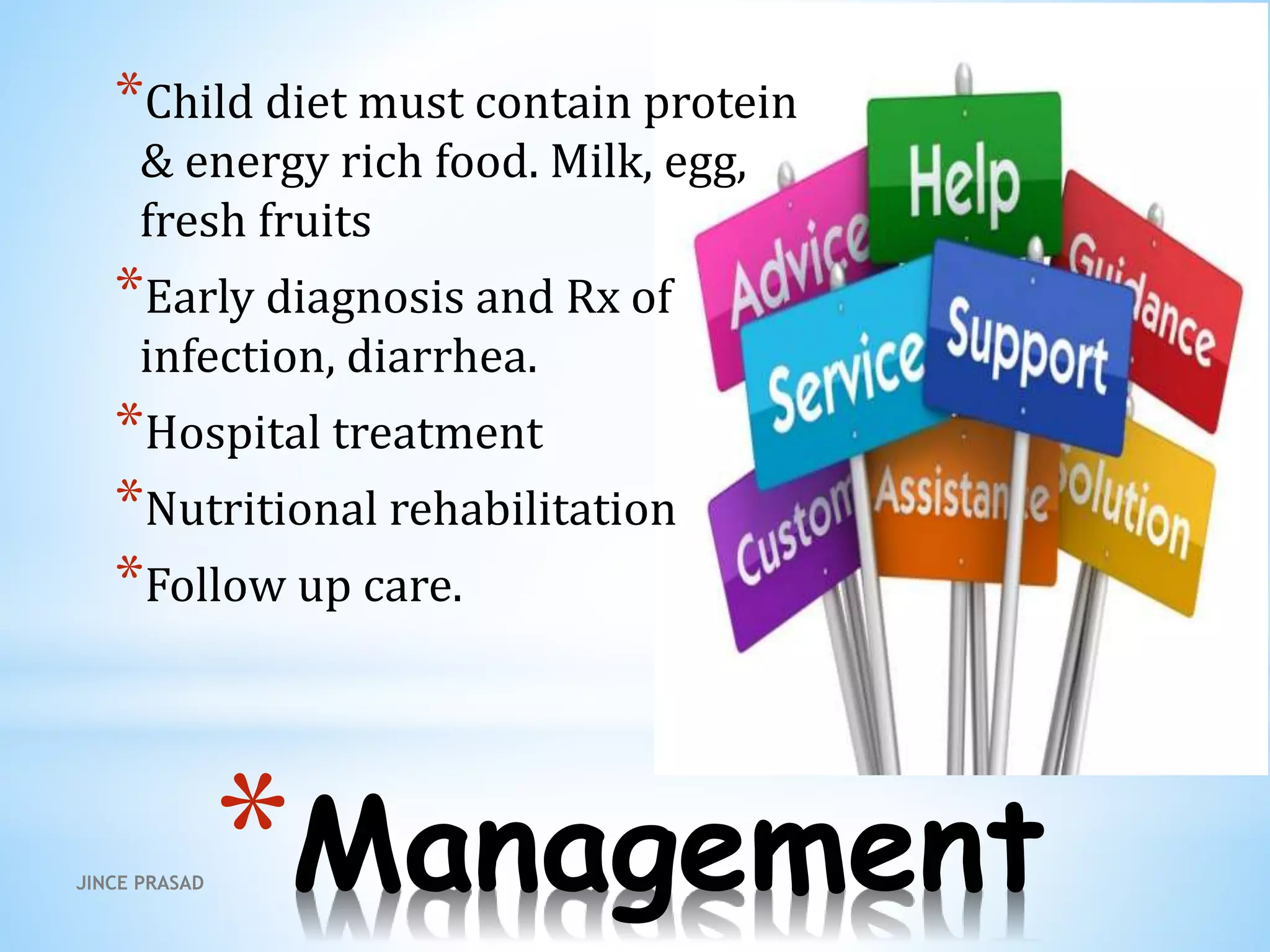 *Management
*Child diet must contain protein
& energy rich food. Milk, egg,
fresh fruits
*Early diagnosis and Rx of
infection, diarrhea.
*Hospital treatment
*Nutritional rehabilitation
*Follow up care.
JINCE PRASAD
 