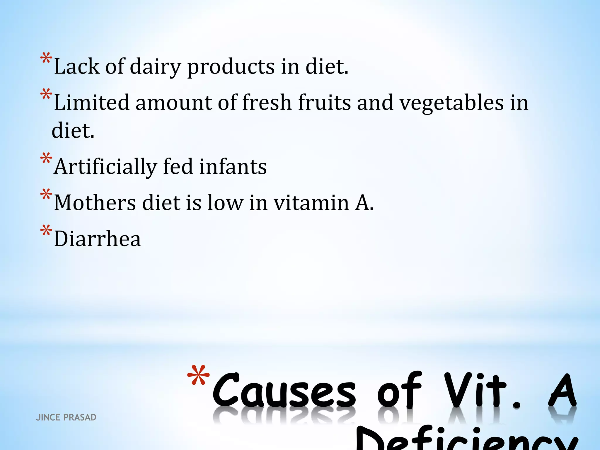 *Causes of Vit. A
*Lack of dairy products in diet.
*Limited amount of fresh fruits and vegetables in
diet.
*Artificially fed infants
*Mothers diet is low in vitamin A.
*Diarrhea
JINCE PRASAD
 