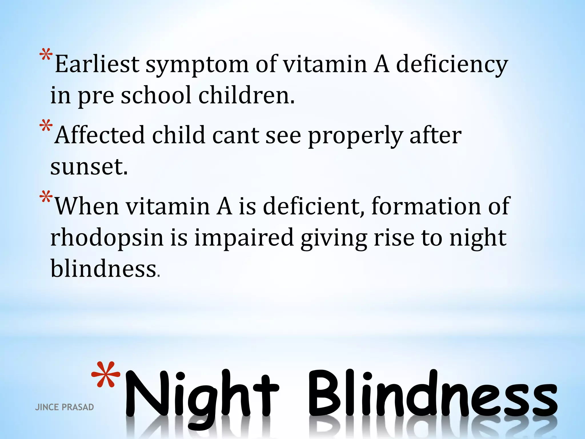 *Night Blindness
*Earliest symptom of vitamin A deficiency
in pre school children.
*Affected child cant see properly after
sunset.
*When vitamin A is deficient, formation of
rhodopsin is impaired giving rise to night
blindness.
JINCE PRASAD
 