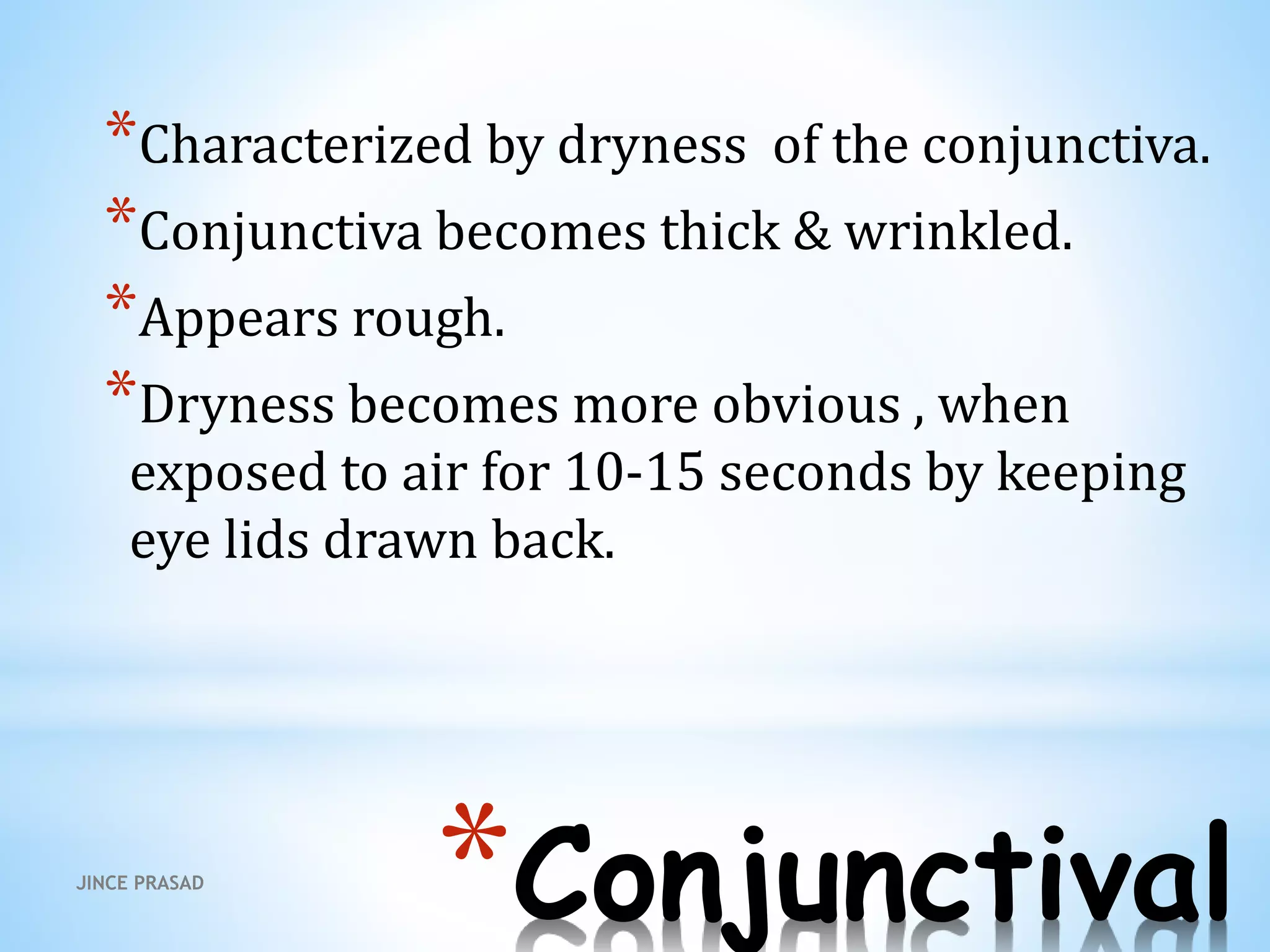 *Conjunctival
*Characterized by dryness of the conjunctiva.
*Conjunctiva becomes thick & wrinkled.
*Appears rough.
*Dryness becomes more obvious , when
exposed to air for 10-15 seconds by keeping
eye lids drawn back.
JINCE PRASAD
 