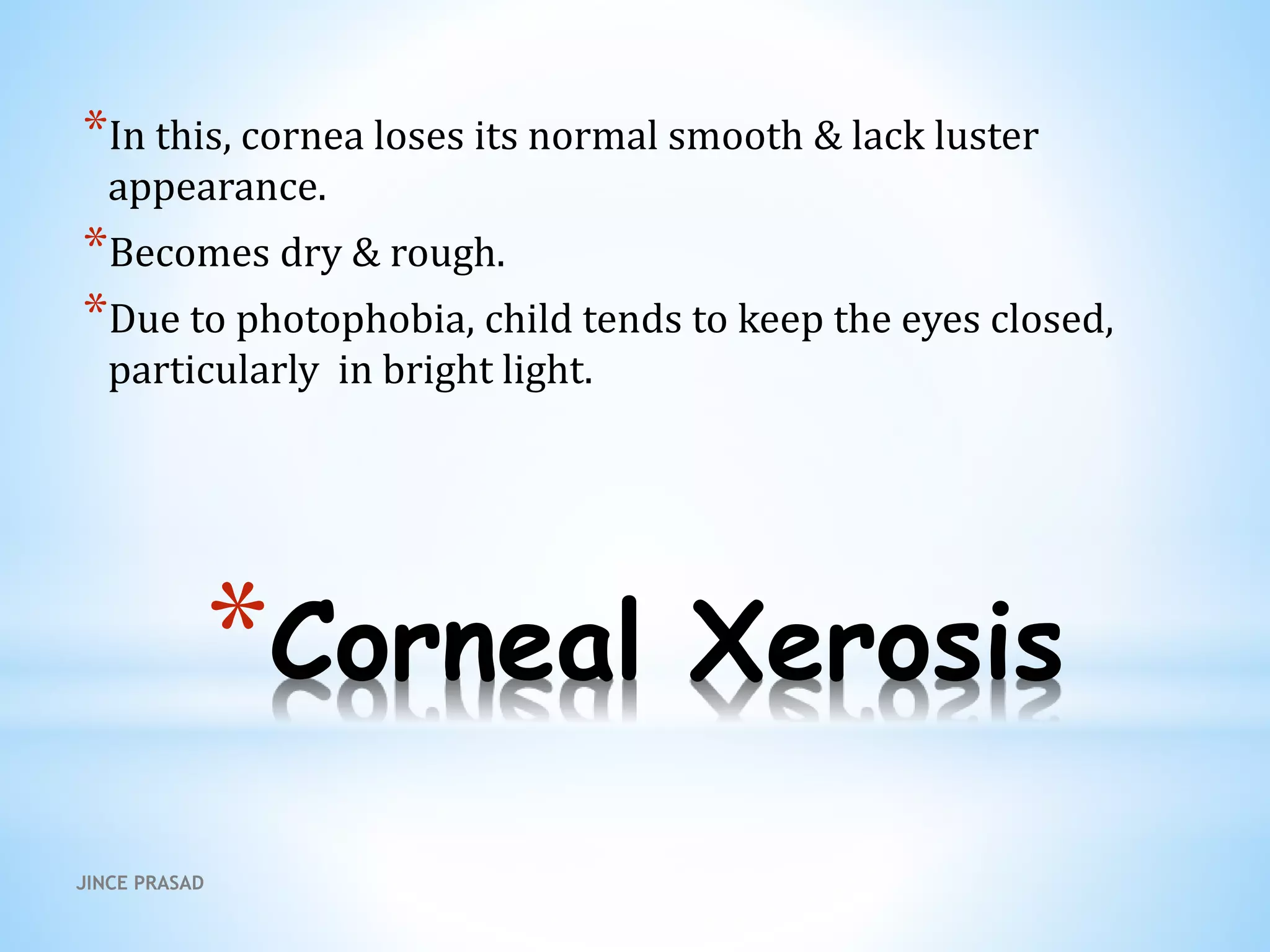 *Corneal Xerosis
*In this, cornea loses its normal smooth & lack luster
appearance.
*Becomes dry & rough.
*Due to photophobia, child tends to keep the eyes closed,
particularly in bright light.
JINCE PRASAD
 