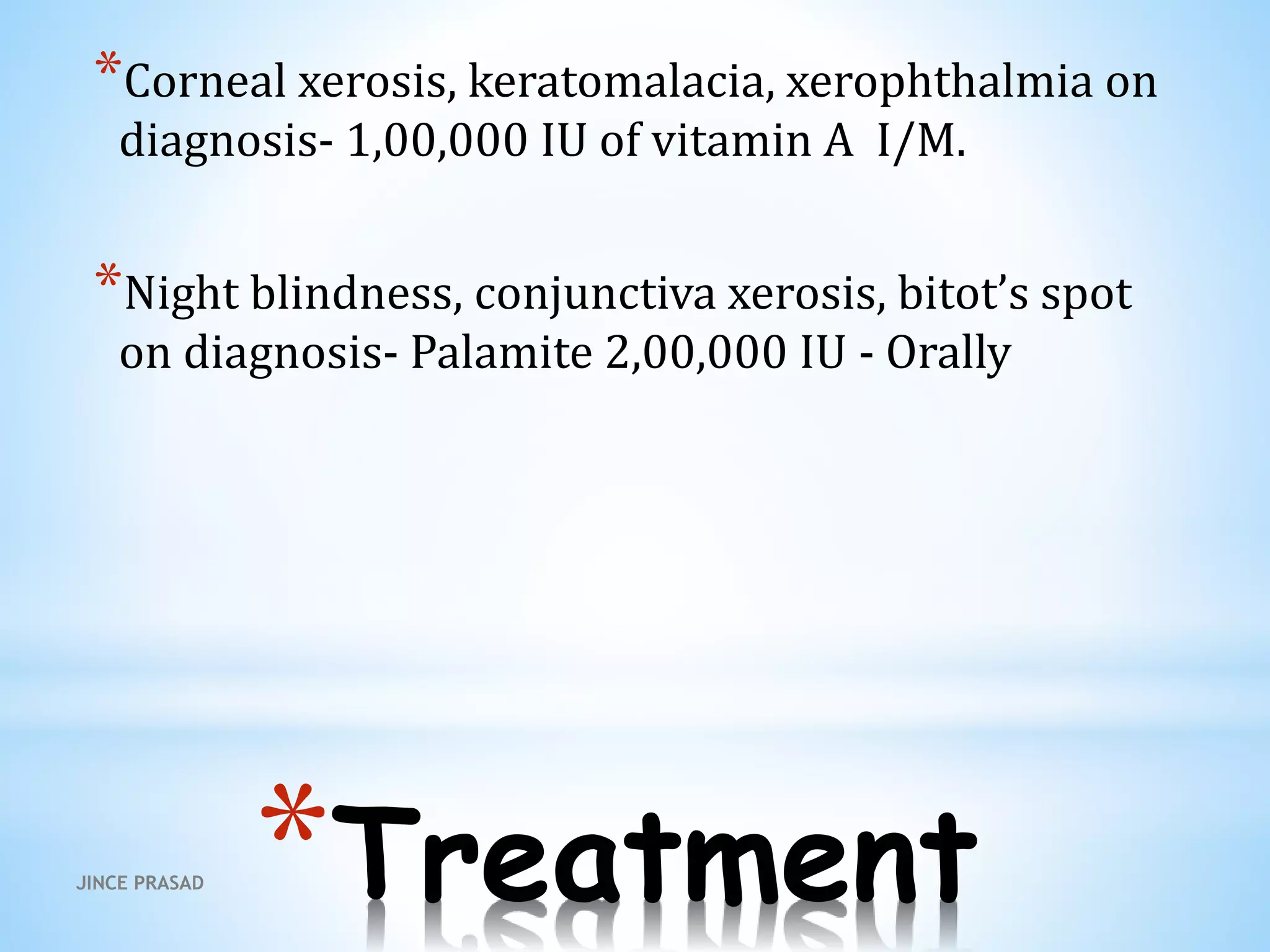 *Treatment
*Corneal xerosis, keratomalacia, xerophthalmia on
diagnosis- 1,00,000 IU of vitamin A I/M.
*Night blindness, conjunctiva xerosis, bitot’s spot
on diagnosis- Palamite 2,00,000 IU - Orally
JINCE PRASAD
 