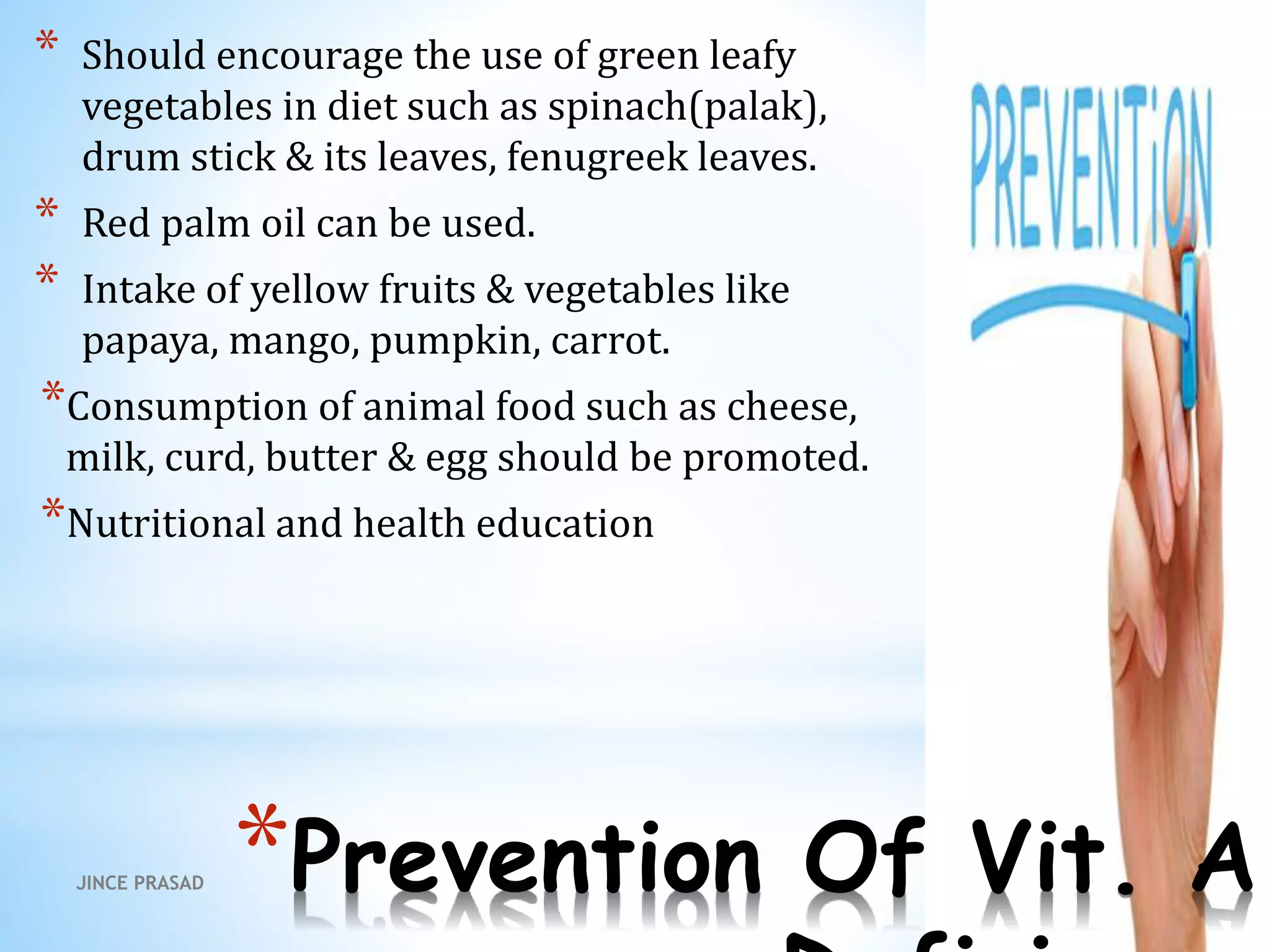 *Prevention Of Vit. A
* Should encourage the use of green leafy
vegetables in diet such as spinach(palak),
drum stick & its leaves, fenugreek leaves.
* Red palm oil can be used.
* Intake of yellow fruits & vegetables like
papaya, mango, pumpkin, carrot.
*Consumption of animal food such as cheese,
milk, curd, butter & egg should be promoted.
*Nutritional and health education
JINCE PRASAD
 