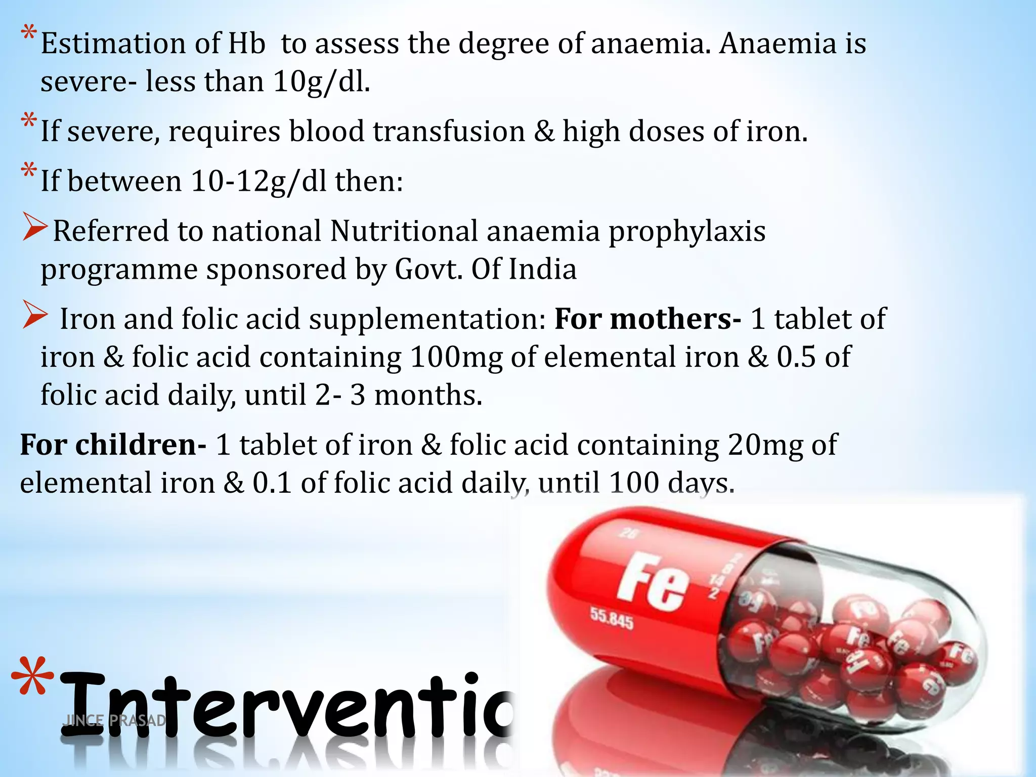 *Intervention
*Estimation of Hb to assess the degree of anaemia. Anaemia is
severe- less than 10g/dl.
*If severe, requires blood transfusion & high doses of iron.
*If between 10-12g/dl then:
Referred to national Nutritional anaemia prophylaxis
programme sponsored by Govt. Of India
 Iron and folic acid supplementation: For mothers- 1 tablet of
iron & folic acid containing 100mg of elemental iron & 0.5 of
folic acid daily, until 2- 3 months.
For children- 1 tablet of iron & folic acid containing 20mg of
elemental iron & 0.1 of folic acid daily, until 100 days.
JINCE PRASAD
 
