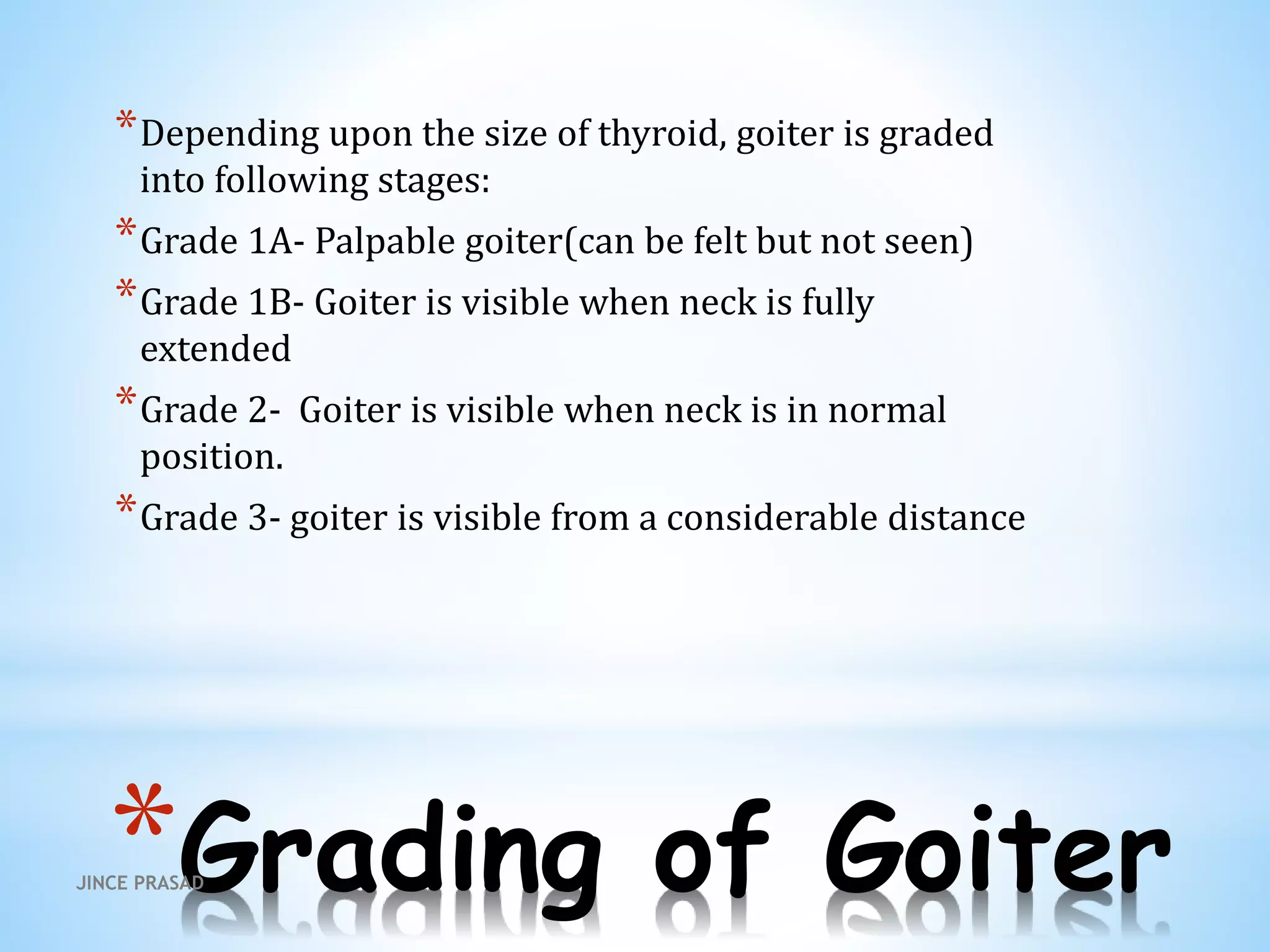 *Grading of Goiter
*Depending upon the size of thyroid, goiter is graded
into following stages:
*Grade 1A- Palpable goiter(can be felt but not seen)
*Grade 1B- Goiter is visible when neck is fully
extended
*Grade 2- Goiter is visible when neck is in normal
position.
*Grade 3- goiter is visible from a considerable distance
JINCE PRASAD
 