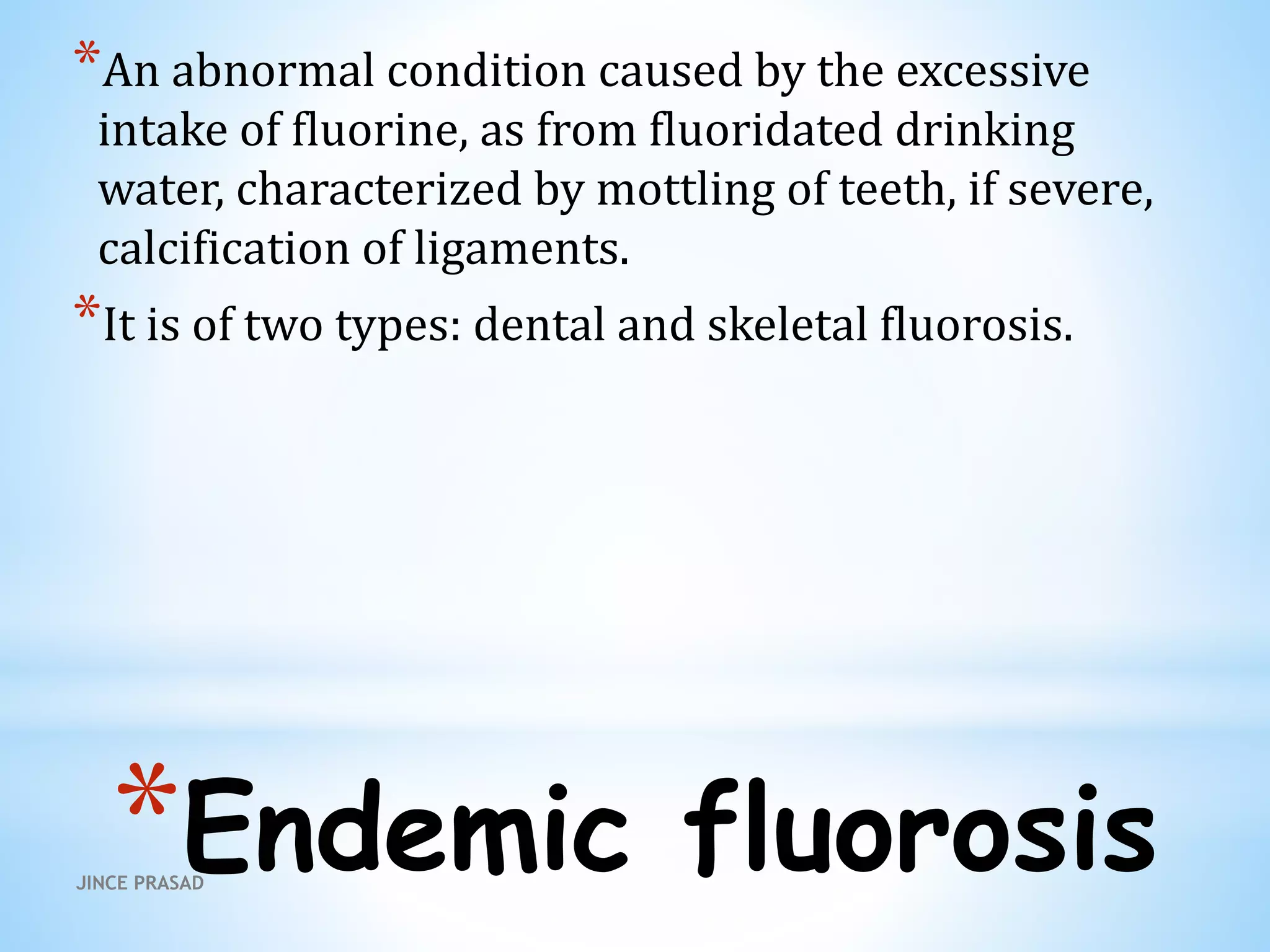 *Endemic fluorosis
*An abnormal condition caused by the excessive
intake of fluorine, as from fluoridated drinking
water, characterized by mottling of teeth, if severe,
calcification of ligaments.
*It is of two types: dental and skeletal fluorosis.
JINCE PRASAD
 