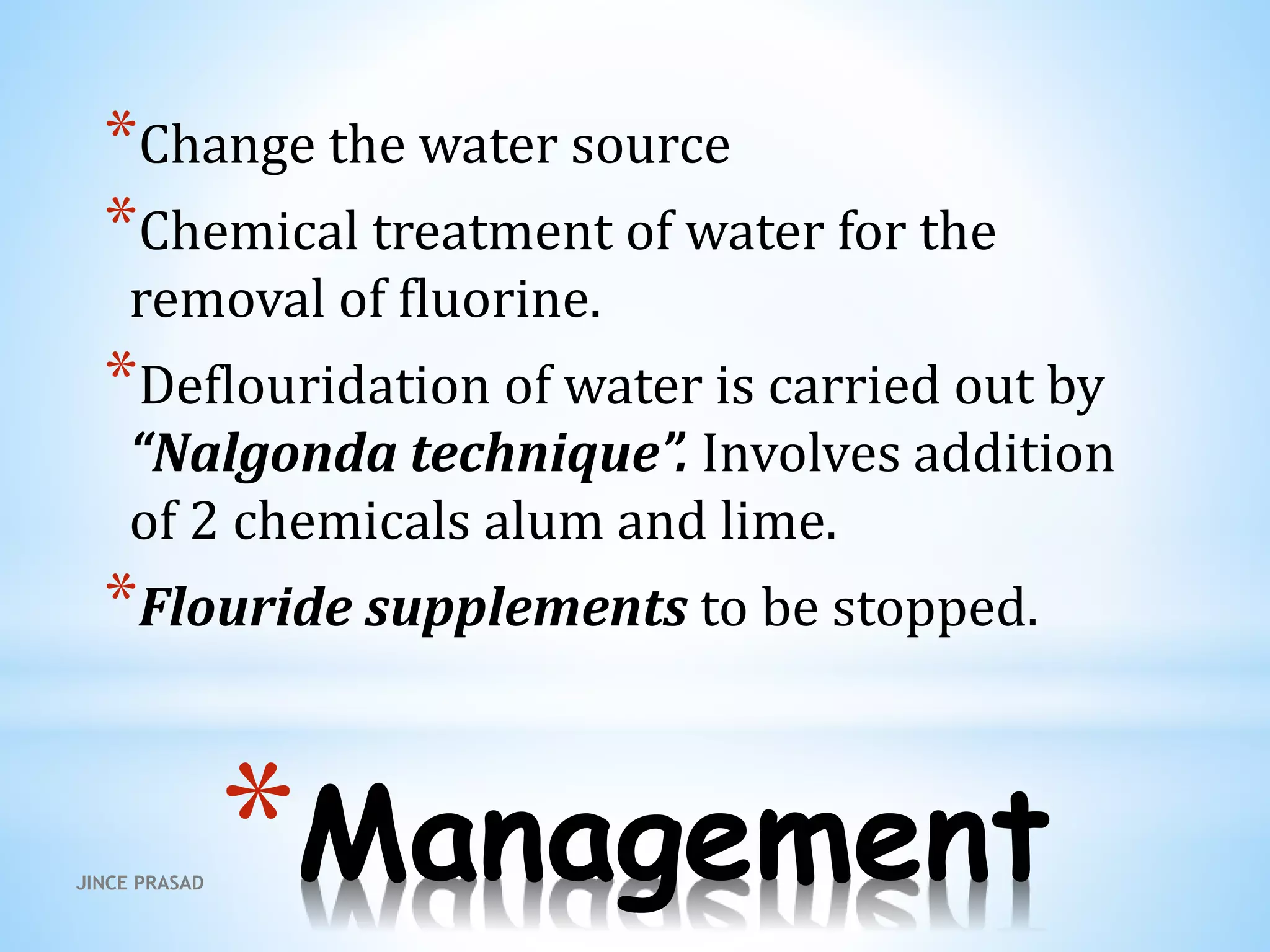 *Management
*Change the water source
*Chemical treatment of water for the
removal of fluorine.
*Deflouridation of water is carried out by
“Nalgonda technique”. Involves addition
of 2 chemicals alum and lime.
*Flouride supplements to be stopped.
JINCE PRASAD
 