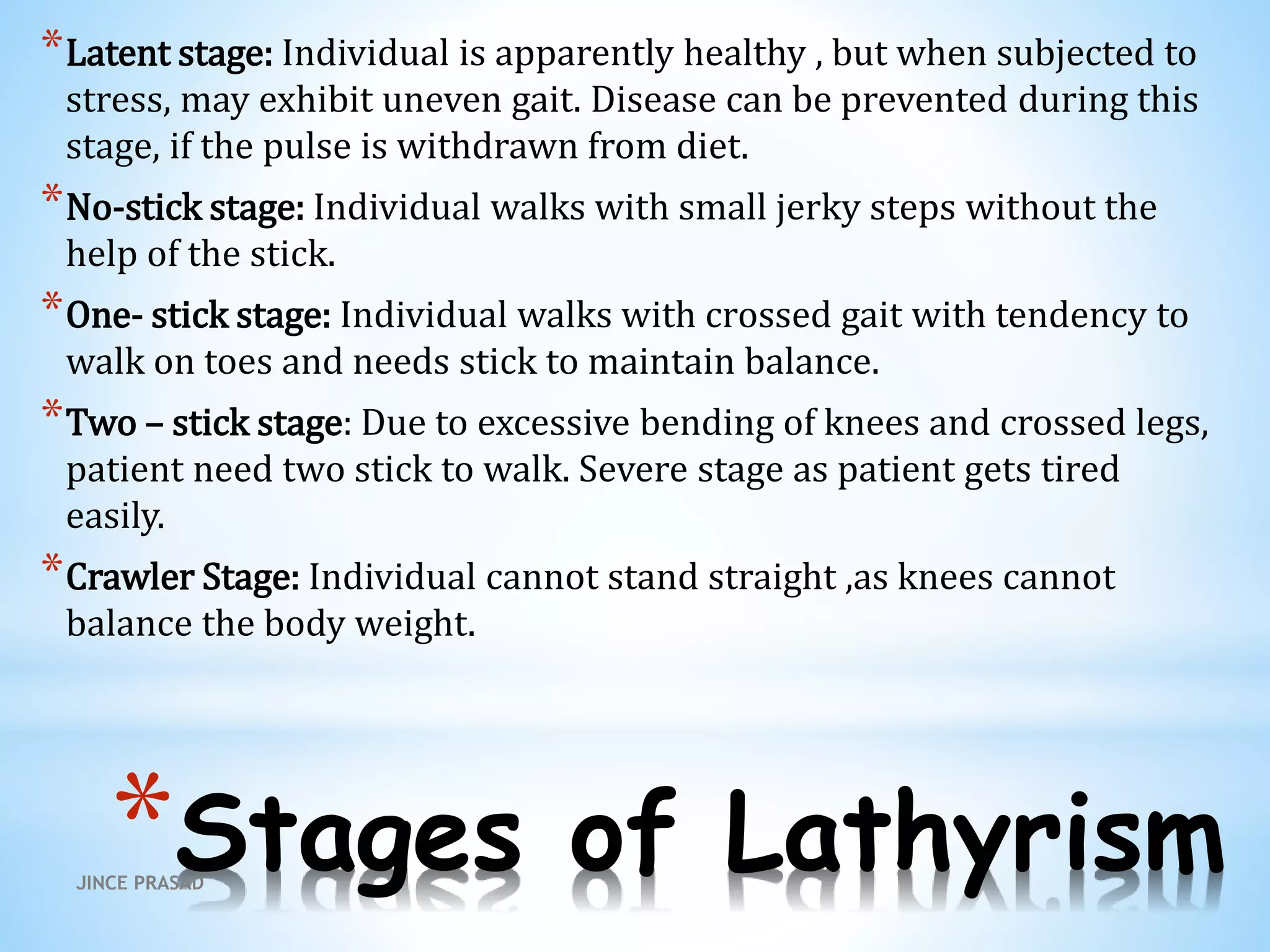 *Stages of Lathyrism
*Latent stage: Individual is apparently healthy , but when subjected to
stress, may exhibit uneven gait. Disease can be prevented during this
stage, if the pulse is withdrawn from diet.
*No-stick stage: Individual walks with small jerky steps without the
help of the stick.
*One- stick stage: Individual walks with crossed gait with tendency to
walk on toes and needs stick to maintain balance.
*Two – stick stage: Due to excessive bending of knees and crossed legs,
patient need two stick to walk. Severe stage as patient gets tired
easily.
*Crawler Stage: Individual cannot stand straight ,as knees cannot
balance the body weight.
JINCE PRASAD
 
