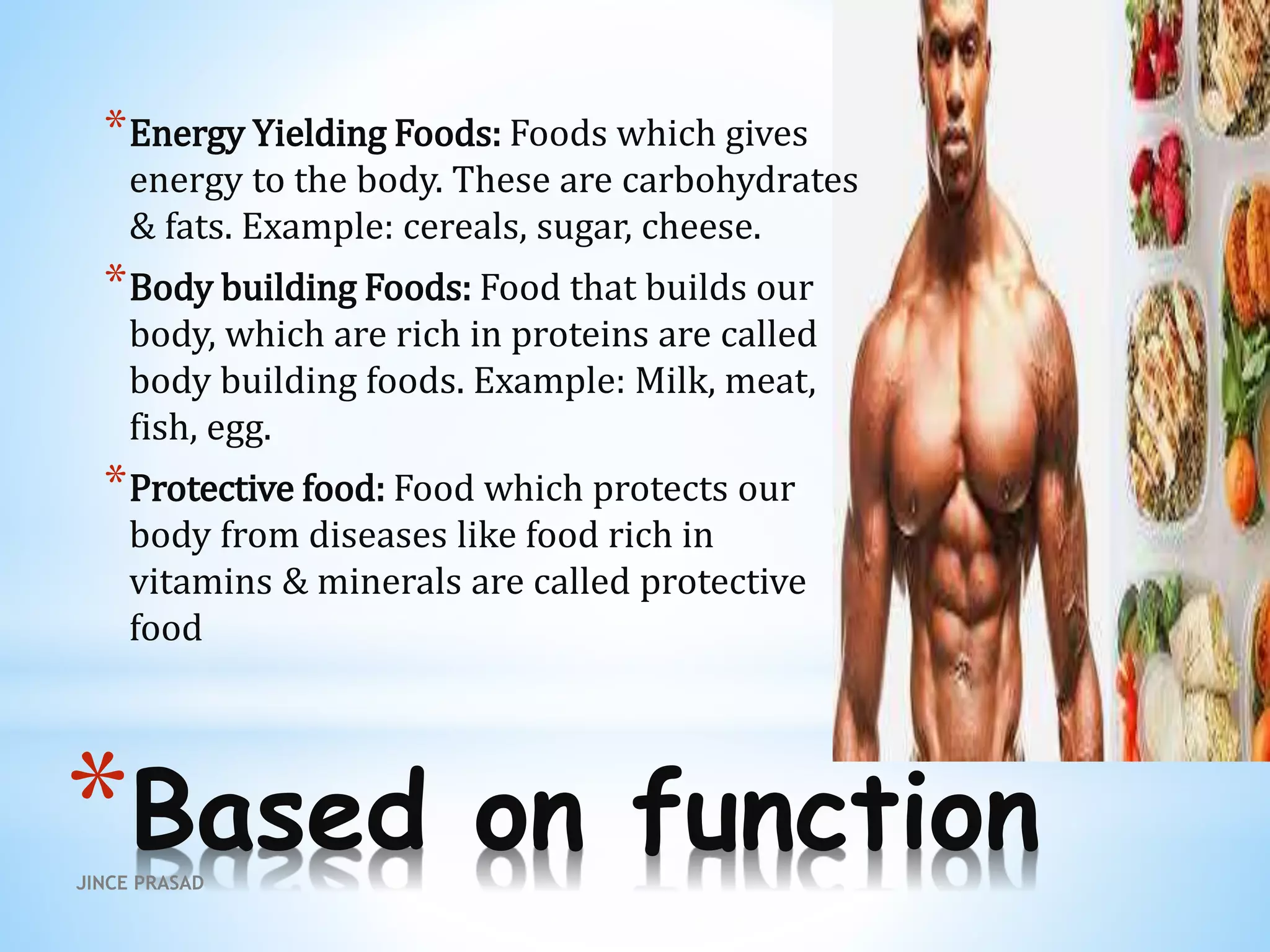 *Based on function
*Energy Yielding Foods: Foods which gives
energy to the body. These are carbohydrates
& fats. Example: cereals, sugar, cheese.
*Body building Foods: Food that builds our
body, which are rich in proteins are called
body building foods. Example: Milk, meat,
fish, egg.
*Protective food: Food which protects our
body from diseases like food rich in
vitamins & minerals are called protective
food
JINCE PRASAD
 