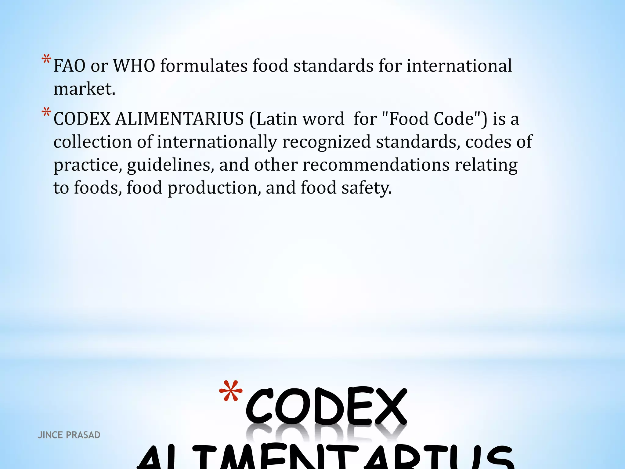 *CODEX
*FAO or WHO formulates food standards for international
market.
*CODEX ALIMENTARIUS (Latin word for "Food Code") is a
collection of internationally recognized standards, codes of
practice, guidelines, and other recommendations relating
to foods, food production, and food safety.
JINCE PRASAD
 