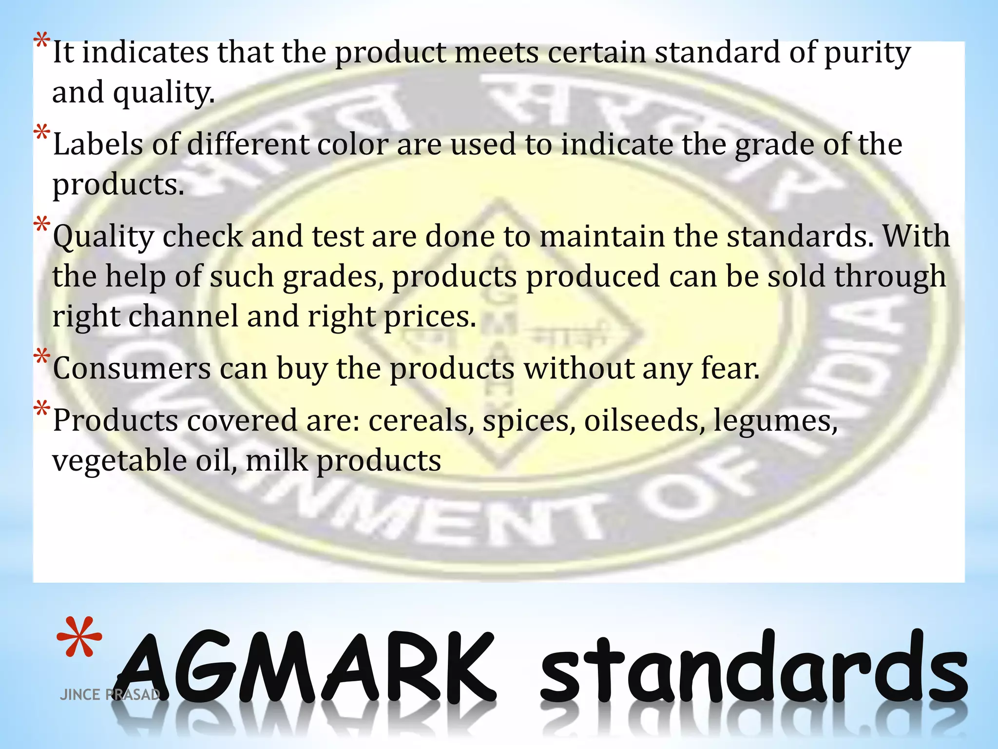 *AGMARK standards
*It indicates that the product meets certain standard of purity
and quality.
*Labels of different color are used to indicate the grade of the
products.
*Quality check and test are done to maintain the standards. With
the help of such grades, products produced can be sold through
right channel and right prices.
*Consumers can buy the products without any fear.
*Products covered are: cereals, spices, oilseeds, legumes,
vegetable oil, milk products
JINCE PRASAD
 