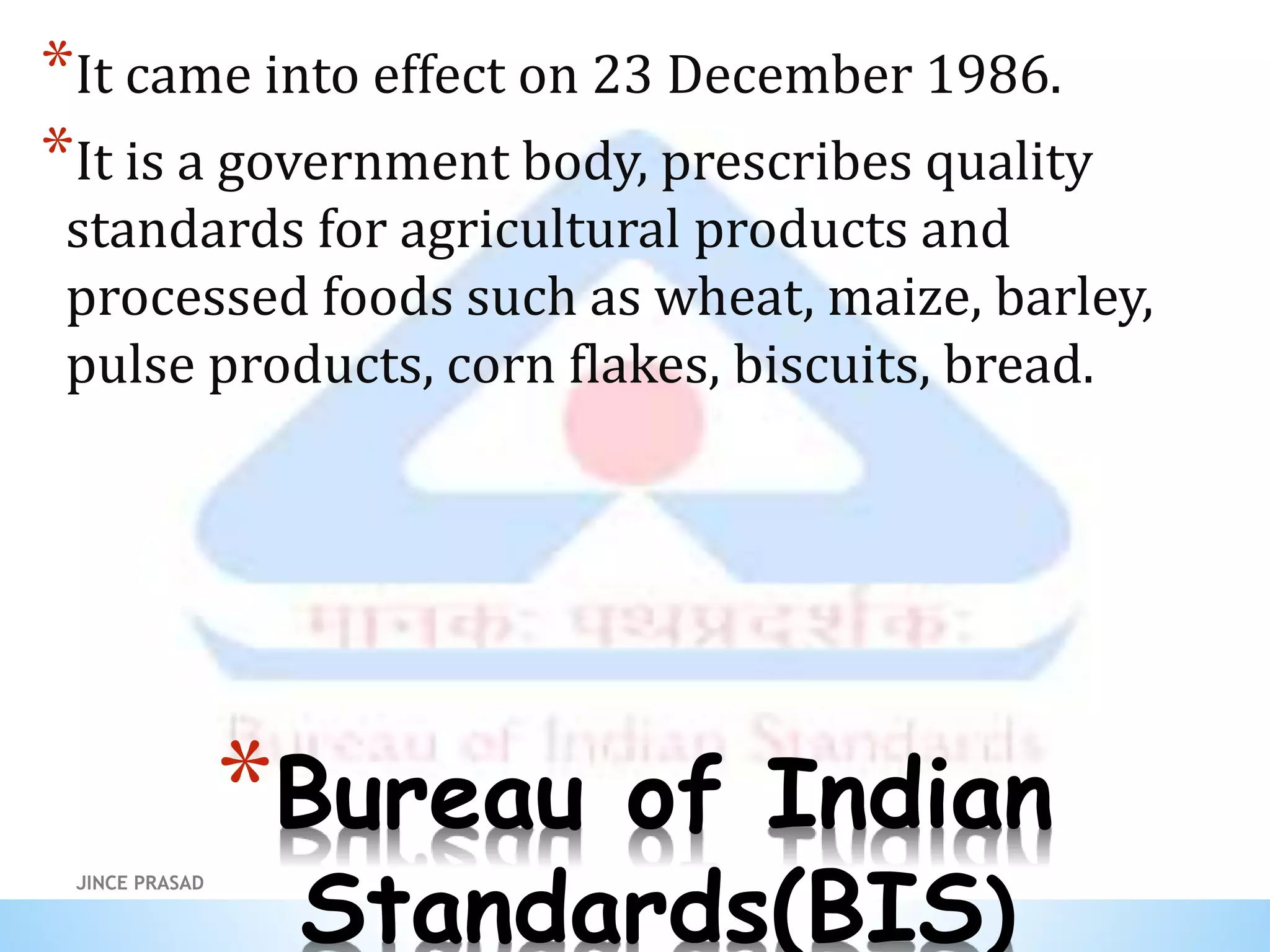 *Bureau of Indian
Standards(BIS)
*It came into effect on 23 December 1986.
*It is a government body, prescribes quality
standards for agricultural products and
processed foods such as wheat, maize, barley,
pulse products, corn flakes, biscuits, bread.
JINCE PRASAD
 