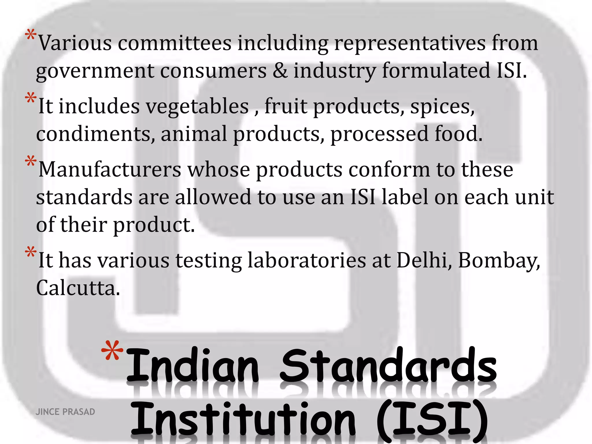 *Indian Standards
Institution (ISI)
*Various committees including representatives from
government consumers & industry formulated ISI.
*It includes vegetables , fruit products, spices,
condiments, animal products, processed food.
*Manufacturers whose products conform to these
standards are allowed to use an ISI label on each unit
of their product.
*It has various testing laboratories at Delhi, Bombay,
Calcutta.
JINCE PRASAD
 