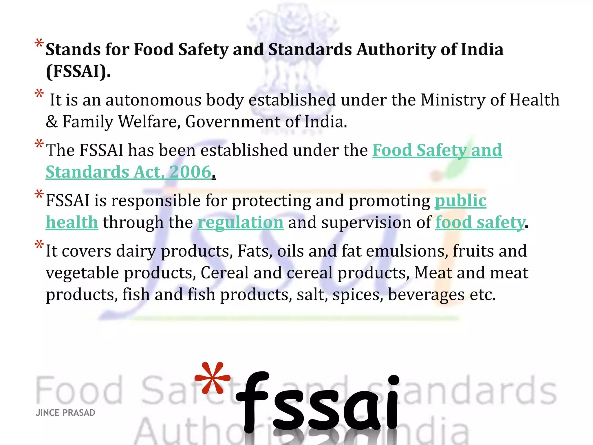 *fssai
*Stands for Food Safety and Standards Authority of India
(FSSAI).
* It is an autonomous body established under the Ministry of Health
& Family Welfare, Government of India.
*The FSSAI has been established under the Food Safety and
Standards Act, 2006.
*FSSAI is responsible for protecting and promoting public
health through the regulation and supervision of food safety.
*It covers dairy products, Fats, oils and fat emulsions, fruits and
vegetable products, Cereal and cereal products, Meat and meat
products, fish and fish products, salt, spices, beverages etc.
JINCE PRASAD
 