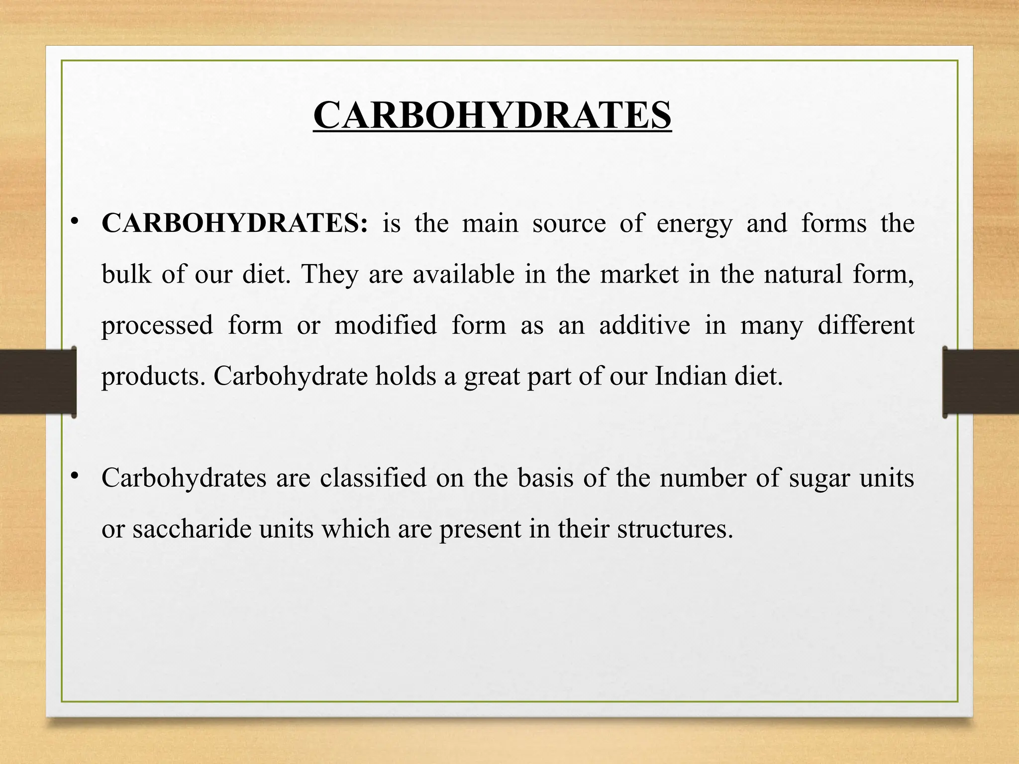 CARBOHYDRATES
• CARBOHYDRATES: is the main source of energy and forms the
bulk of our diet. They are available in the market in the natural form,
processed form or modified form as an additive in many different
products. Carbohydrate holds a great part of our Indian diet.
• Carbohydrates are classified on the basis of the number of sugar units
or saccharide units which are present in their structures.
 
