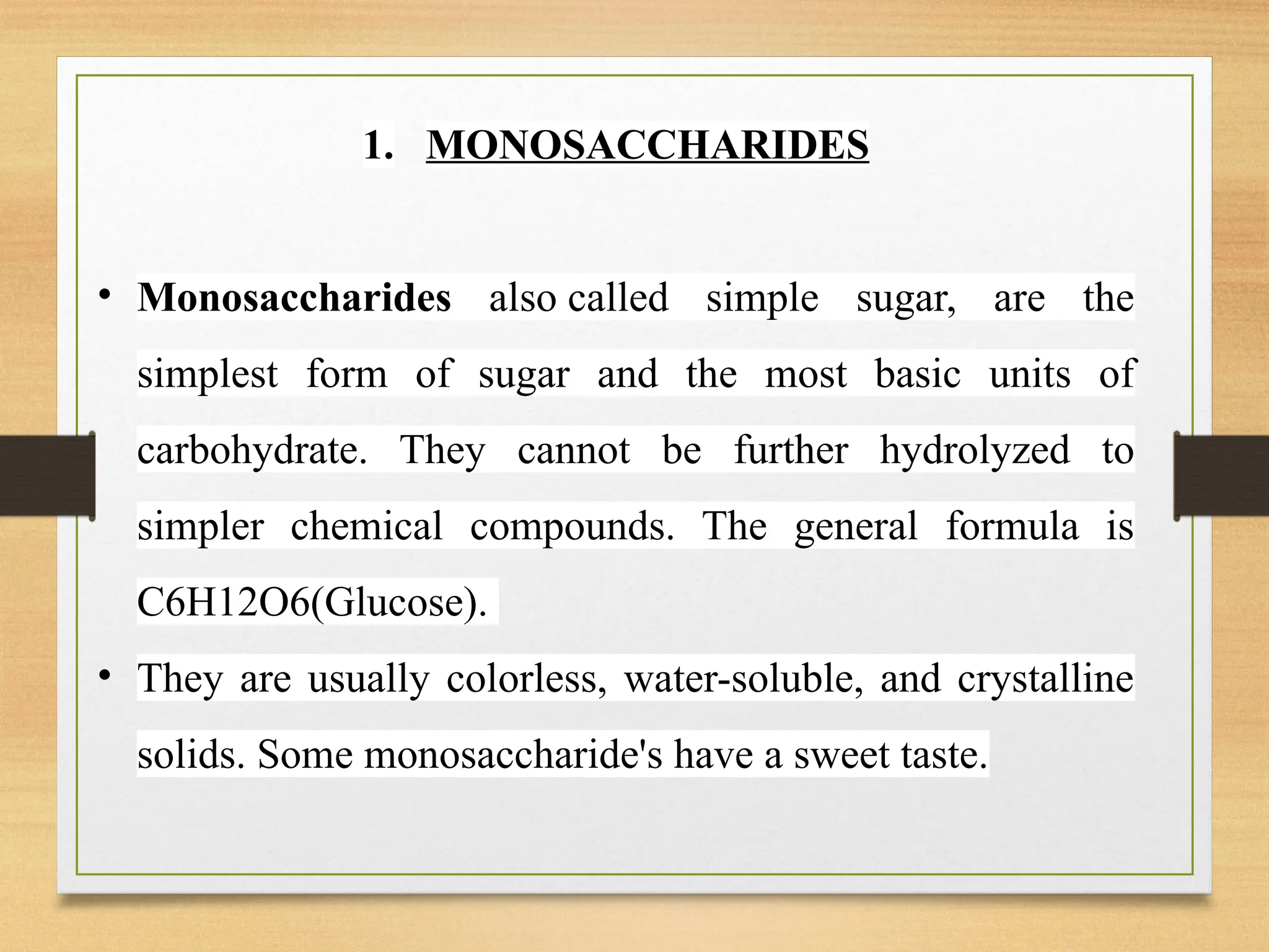 1. MONOSACCHARIDES
• Monosaccharides also called simple sugar, are the
simplest form of sugar and the most basic units of
carbohydrate. They cannot be further hydrolyzed to
simpler chemical compounds. The general formula is
C6H12O6(Glucose).
• They are usually colorless, water-soluble, and crystalline
solids. Some monosaccharide's have a sweet taste.
 
