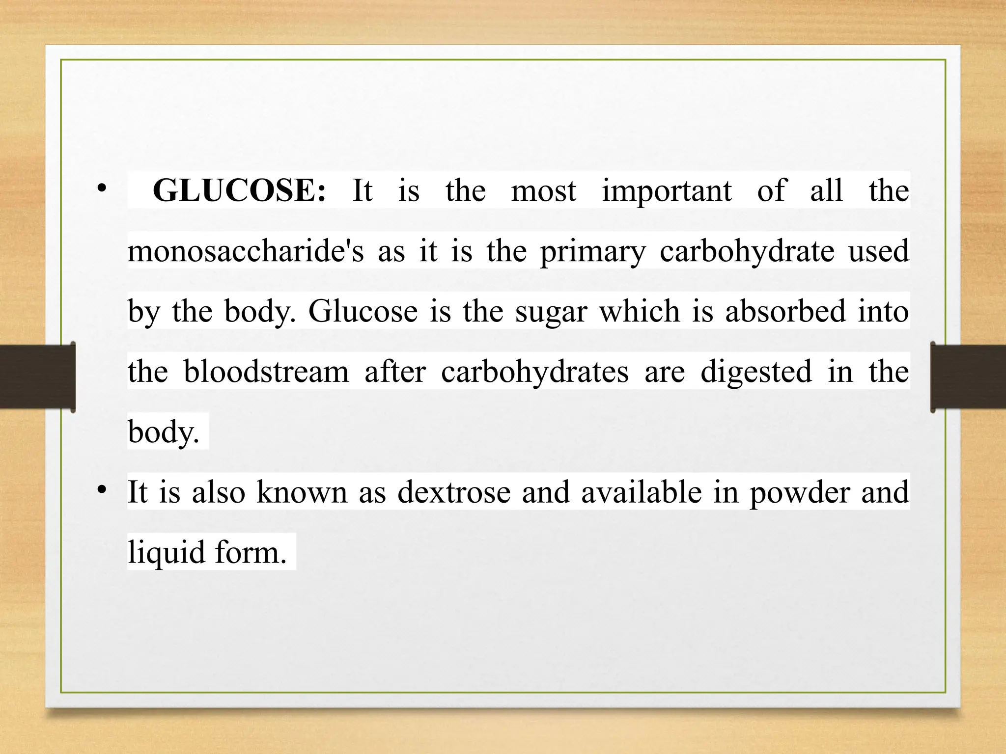 • GLUCOSE: It is the most important of all the
monosaccharide's as it is the primary carbohydrate used
by the body. Glucose is the sugar which is absorbed into
the bloodstream after carbohydrates are digested in the
body.
• It is also known as dextrose and available in powder and
liquid form.
 