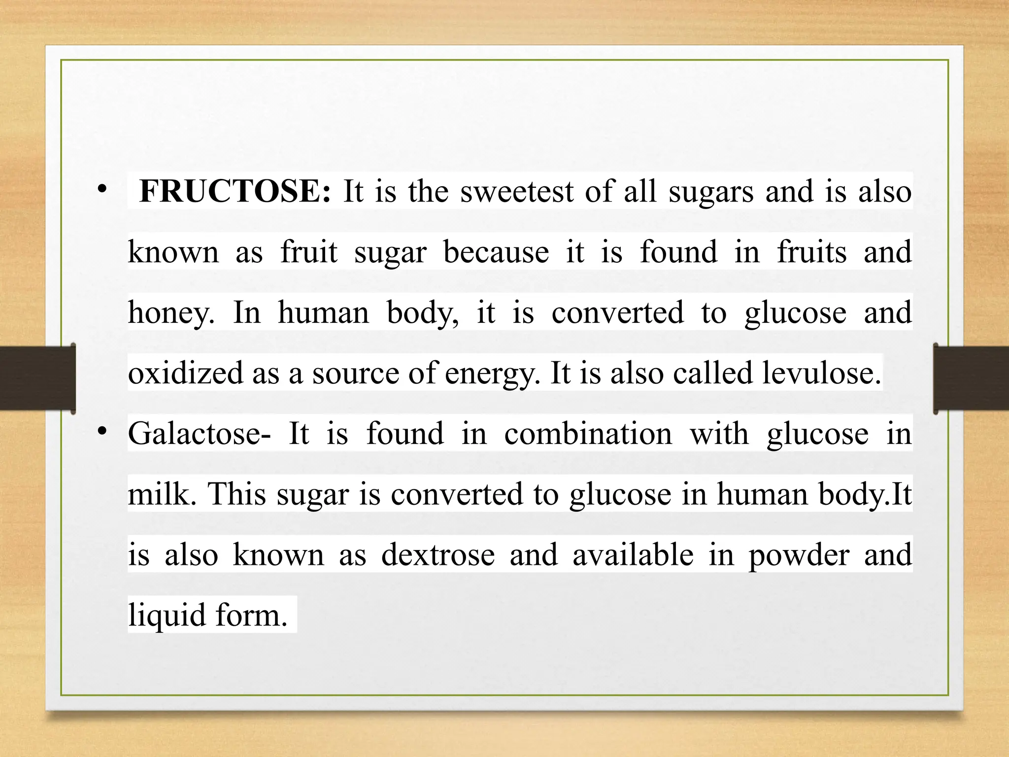 • FRUCTOSE: It is the sweetest of all sugars and is also
known as fruit sugar because it is found in fruits and
honey. In human body, it is converted to glucose and
oxidized as a source of energy. It is also called levulose.
• Galactose- It is found in combination with glucose in
milk. This sugar is converted to glucose in human body.It
is also known as dextrose and available in powder and
liquid form.
 