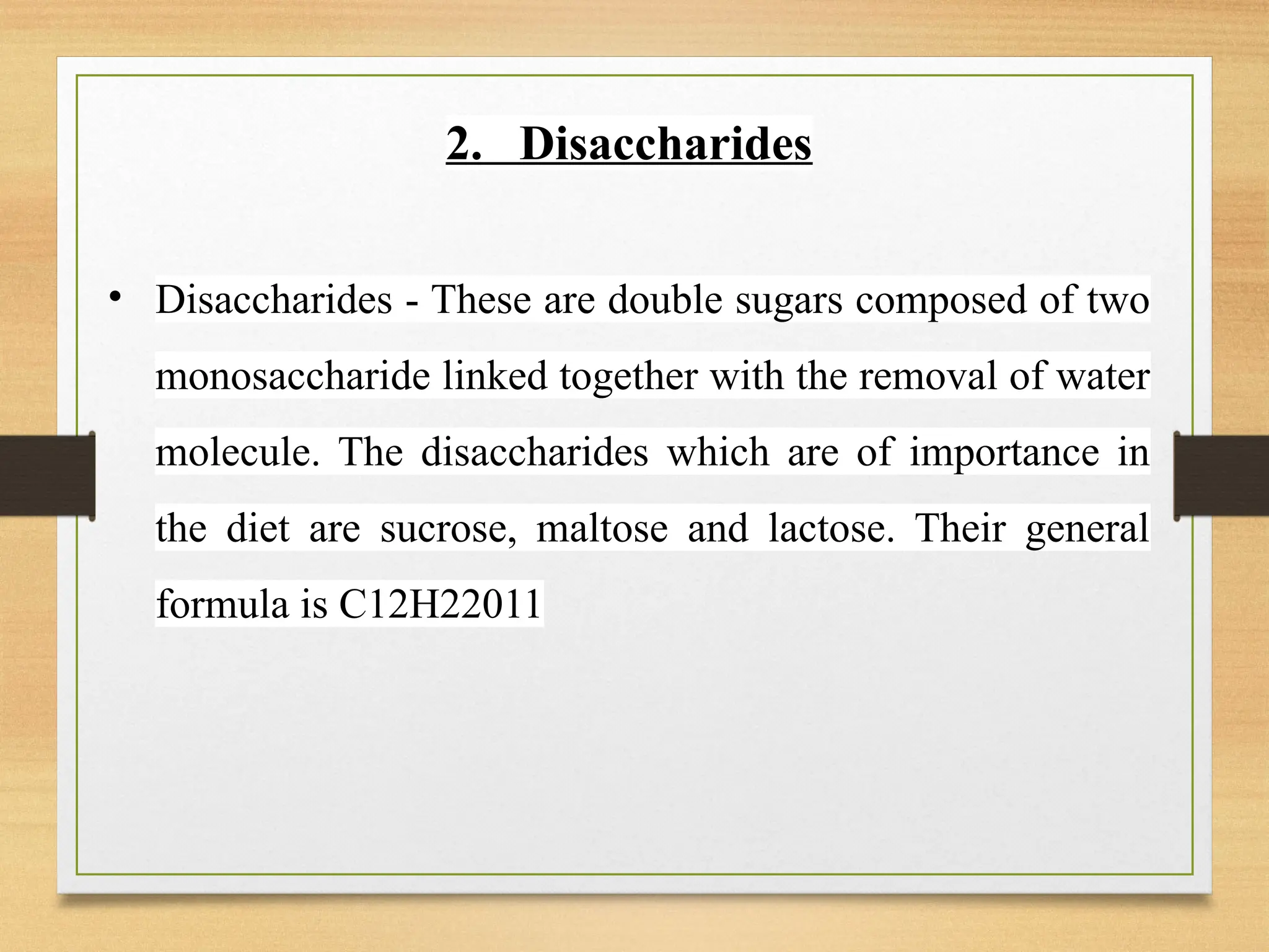 2. Disaccharides
• Disaccharides - These are double sugars composed of two
monosaccharide linked together with the removal of water
molecule. The disaccharides which are of importance in
the diet are sucrose, maltose and lactose. Their general
formula is C12H22011
 