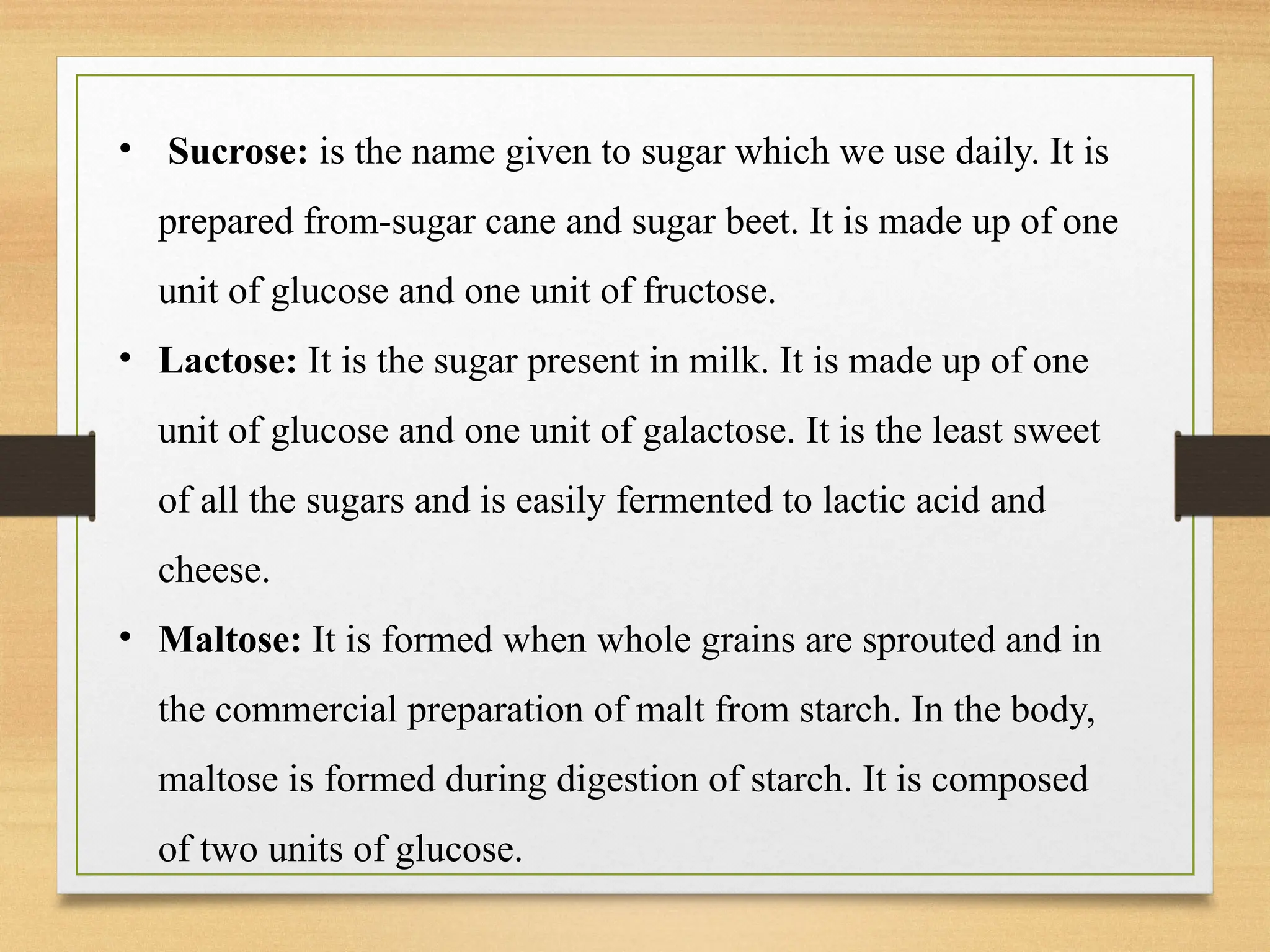 • Sucrose: is the name given to sugar which we use daily. It is
prepared from-sugar cane and sugar beet. It is made up of one
unit of glucose and one unit of fructose.
• Lactose: It is the sugar present in milk. It is made up of one
unit of glucose and one unit of galactose. It is the least sweet
of all the sugars and is easily fermented to lactic acid and
cheese.
• Maltose: It is formed when whole grains are sprouted and in
the commercial preparation of malt from starch. In the body,
maltose is formed during digestion of starch. It is composed
of two units of glucose.
 