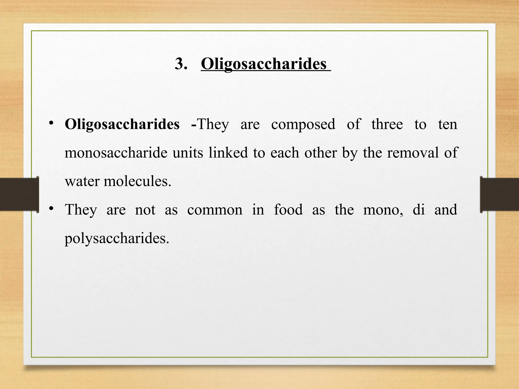 3. Oligosaccharides
• Oligosaccharides -They are composed of three to ten
monosaccharide units linked to each other by the removal of
water molecules.
• They are not as common in food as the mono, di and
polysaccharides.
 