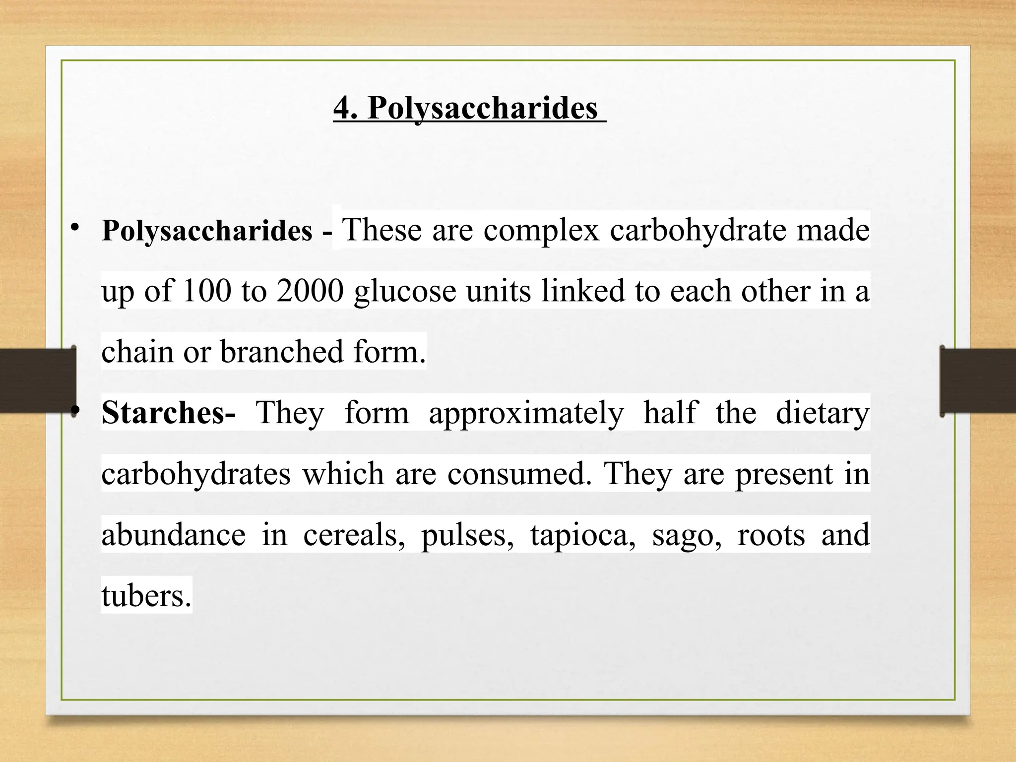 4. Polysaccharides
• Polysaccharides - These are complex carbohydrate made
up of 100 to 2000 glucose units linked to each other in a
chain or branched form.
• Starches- They form approximately half the dietary
carbohydrates which are consumed. They are present in
abundance in cereals, pulses, tapioca, sago, roots and
tubers.
 