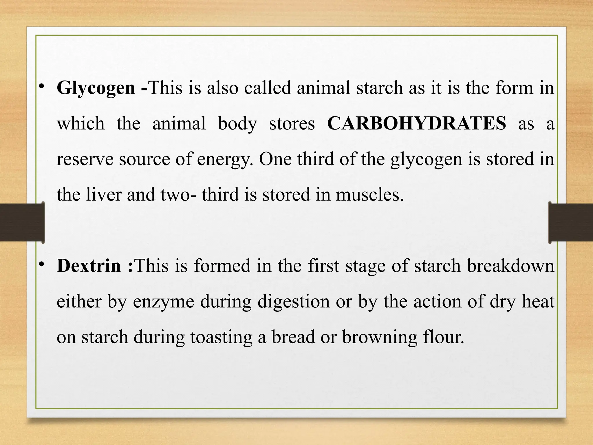 • Glycogen -This is also called animal starch as it is the form in
which the animal body stores CARBOHYDRATES as a
reserve source of energy. One third of the glycogen is stored in
the liver and two- third is stored in muscles.
• Dextrin :This is formed in the first stage of starch breakdown
either by enzyme during digestion or by the action of dry heat
on starch during toasting a bread or browning flour.
 