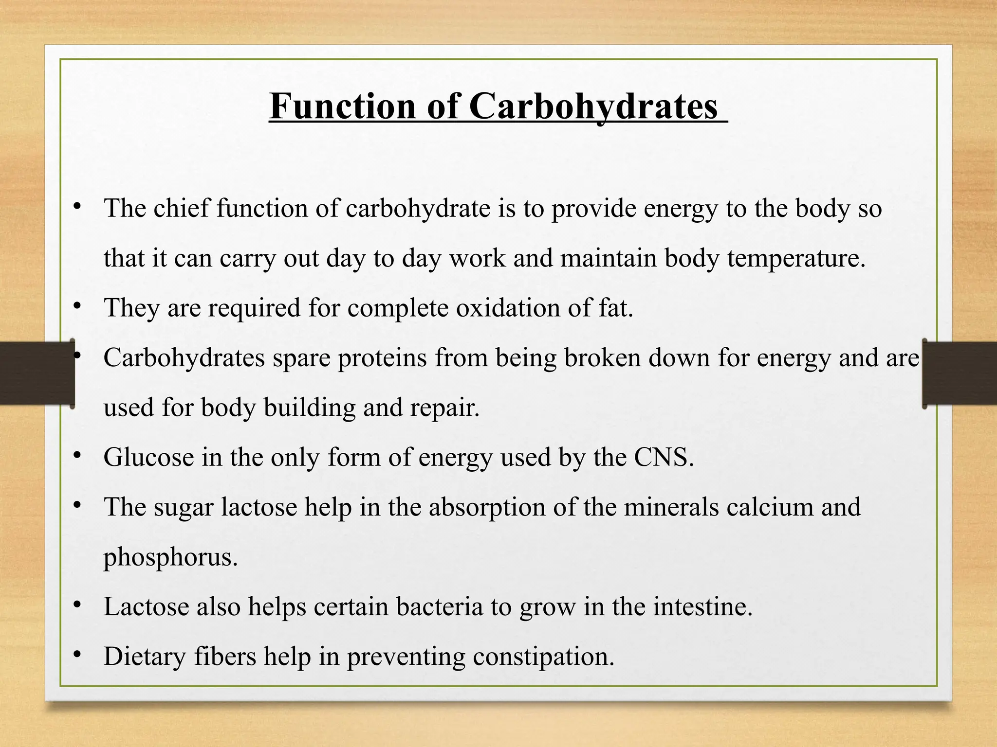 Function of Carbohydrates
• The chief function of carbohydrate is to provide energy to the body so
that it can carry out day to day work and maintain body temperature.
• They are required for complete oxidation of fat.
• Carbohydrates spare proteins from being broken down for energy and are
used for body building and repair.
• Glucose in the only form of energy used by the CNS.
• The sugar lactose help in the absorption of the minerals calcium and
phosphorus.
• Lactose also helps certain bacteria to grow in the intestine.
• Dietary fibers help in preventing constipation.
 