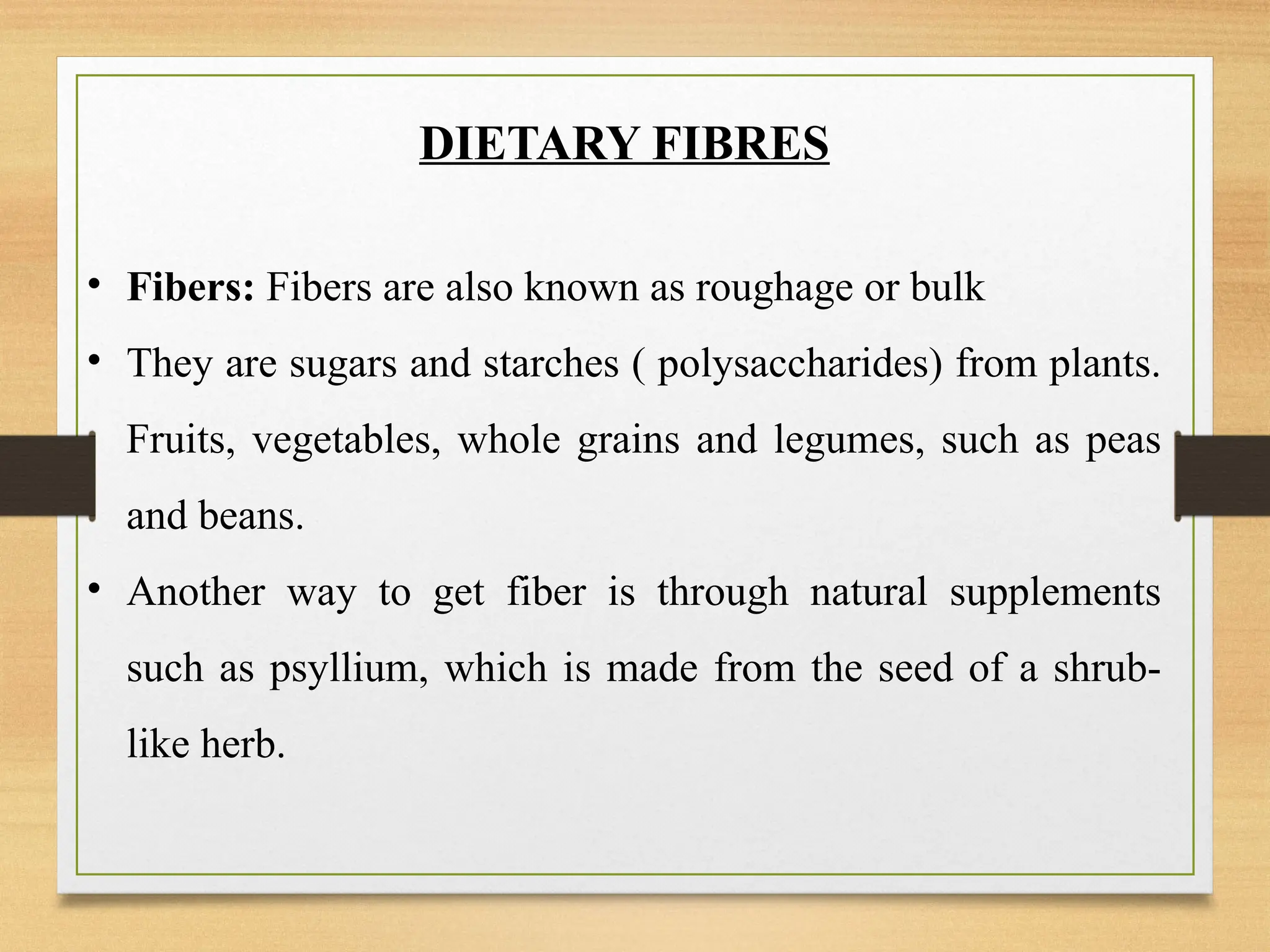 DIETARY FIBRES
• Fibers: Fibers are also known as roughage or bulk
• They are sugars and starches ( polysaccharides) from plants.
Fruits, vegetables, whole grains and legumes, such as peas
and beans.
• Another way to get fiber is through natural supplements
such as psyllium, which is made from the seed of a shrub-
like herb.
 