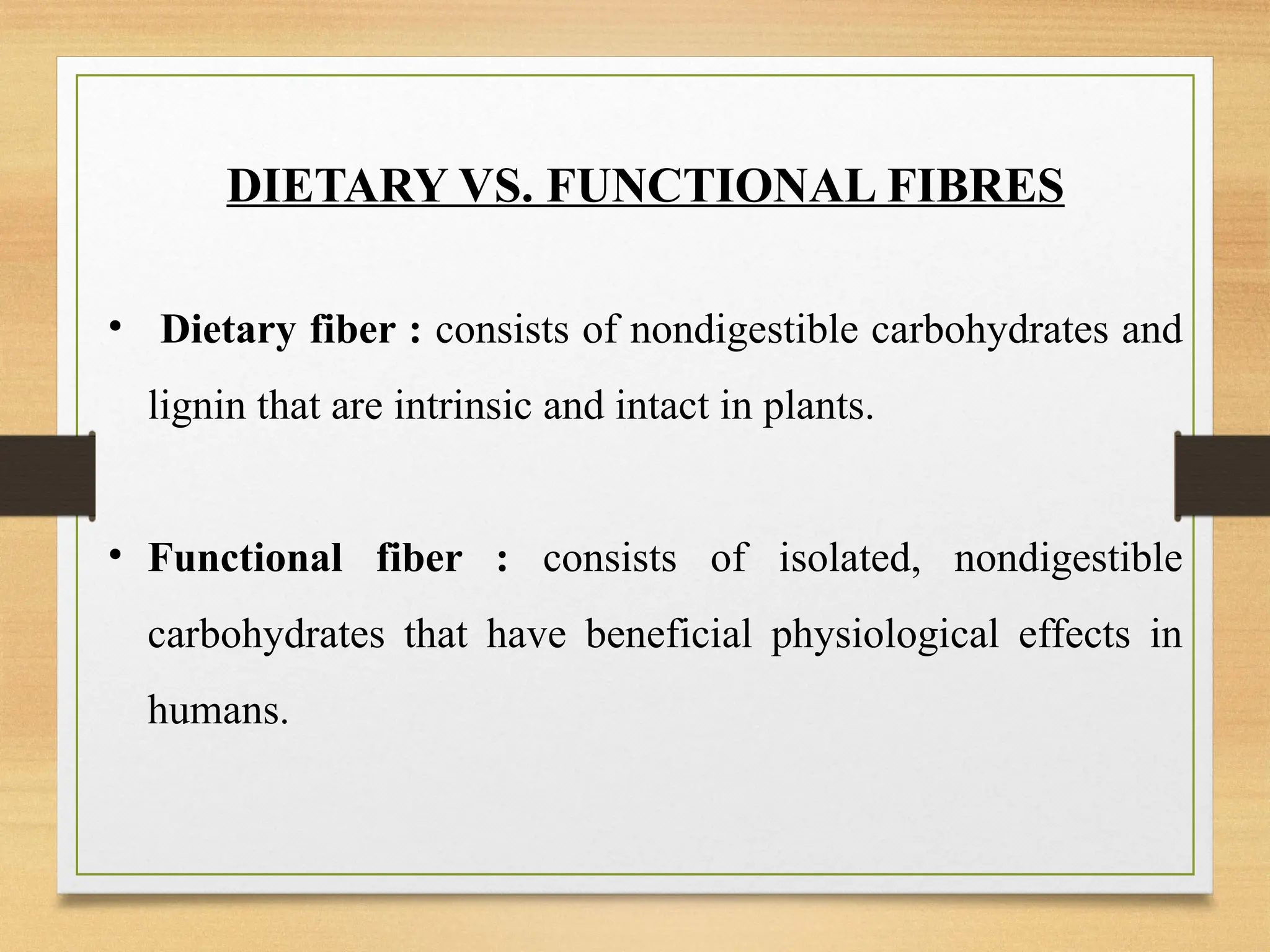 DIETARY VS. FUNCTIONAL FIBRES
• Dietary fiber : consists of nondigestible carbohydrates and
lignin that are intrinsic and intact in plants.
• Functional fiber : consists of isolated, nondigestible
carbohydrates that have beneficial physiological effects in
humans.
 