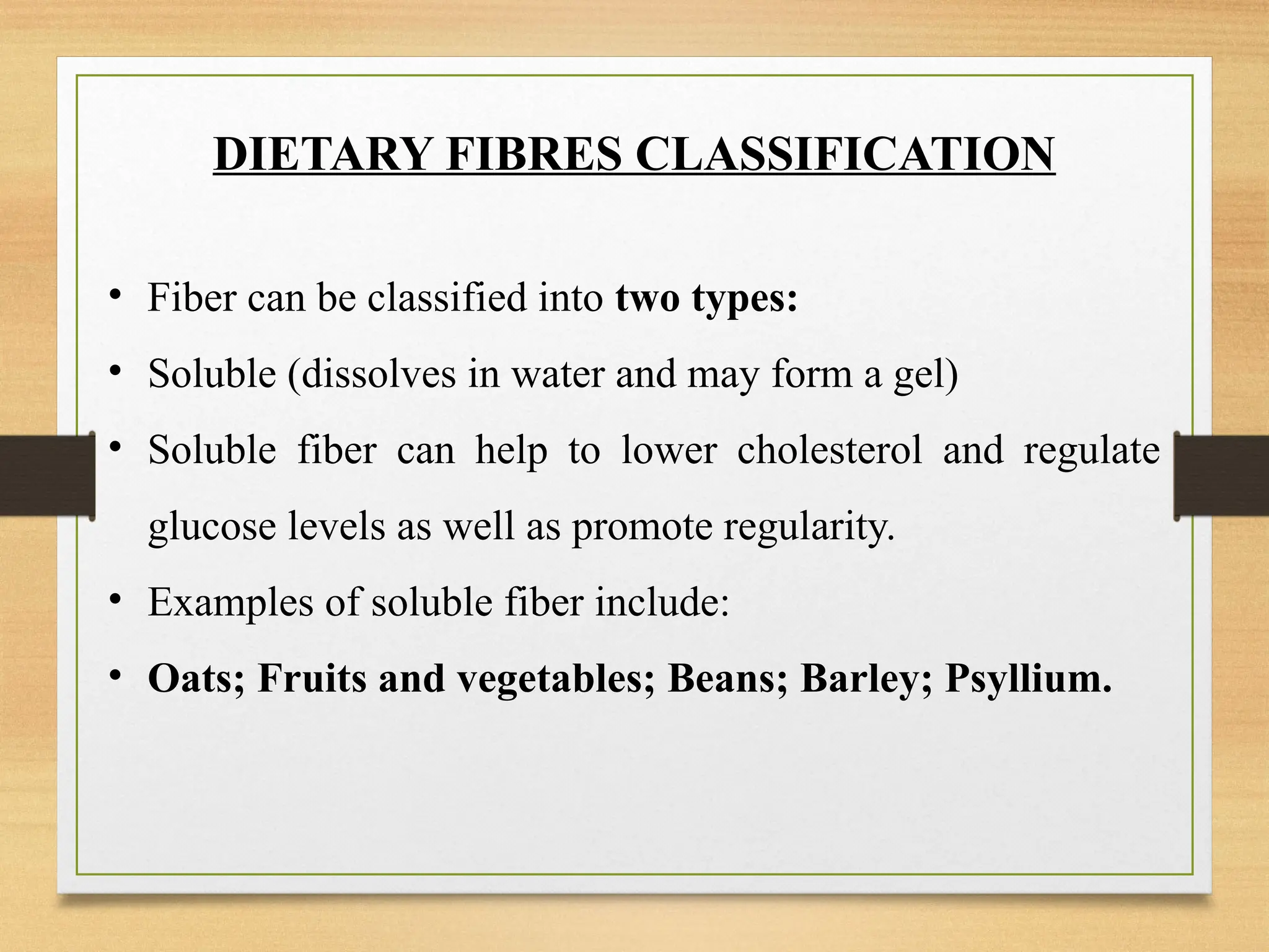 DIETARY FIBRES CLASSIFICATION
• Fiber can be classified into two types:
• Soluble (dissolves in water and may form a gel)
• Soluble fiber can help to lower cholesterol and regulate
glucose levels as well as promote regularity.
• Examples of soluble fiber include:
• Oats; Fruits and vegetables; Beans; Barley; Psyllium.
 