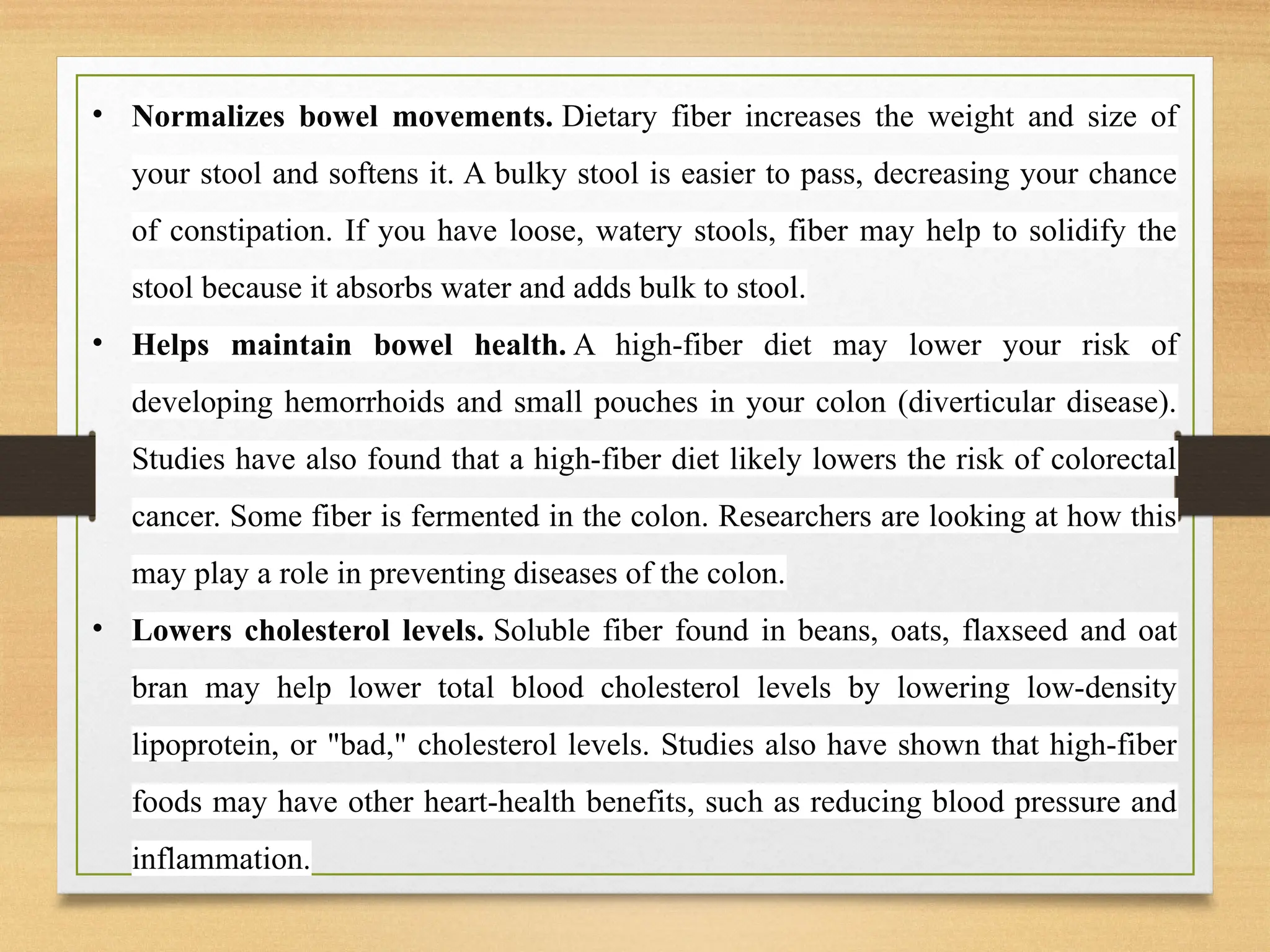 • Normalizes bowel movements. Dietary fiber increases the weight and size of
your stool and softens it. A bulky stool is easier to pass, decreasing your chance
of constipation. If you have loose, watery stools, fiber may help to solidify the
stool because it absorbs water and adds bulk to stool.
• Helps maintain bowel health. A high-fiber diet may lower your risk of
developing hemorrhoids and small pouches in your colon (diverticular disease).
Studies have also found that a high-fiber diet likely lowers the risk of colorectal
cancer. Some fiber is fermented in the colon. Researchers are looking at how this
may play a role in preventing diseases of the colon.
• Lowers cholesterol levels. Soluble fiber found in beans, oats, flaxseed and oat
bran may help lower total blood cholesterol levels by lowering low-density
lipoprotein, or "bad," cholesterol levels. Studies also have shown that high-fiber
foods may have other heart-health benefits, such as reducing blood pressure and
inflammation.
 