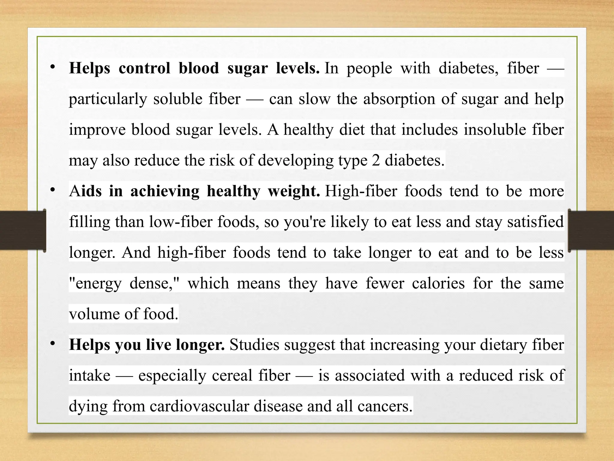 • Helps control blood sugar levels. In people with diabetes, fiber —
particularly soluble fiber — can slow the absorption of sugar and help
improve blood sugar levels. A healthy diet that includes insoluble fiber
may also reduce the risk of developing type 2 diabetes.
• Aids in achieving healthy weight. High-fiber foods tend to be more
filling than low-fiber foods, so you're likely to eat less and stay satisfied
longer. And high-fiber foods tend to take longer to eat and to be less
"energy dense," which means they have fewer calories for the same
volume of food.
• Helps you live longer. Studies suggest that increasing your dietary fiber
intake — especially cereal fiber — is associated with a reduced risk of
dying from cardiovascular disease and all cancers.
 