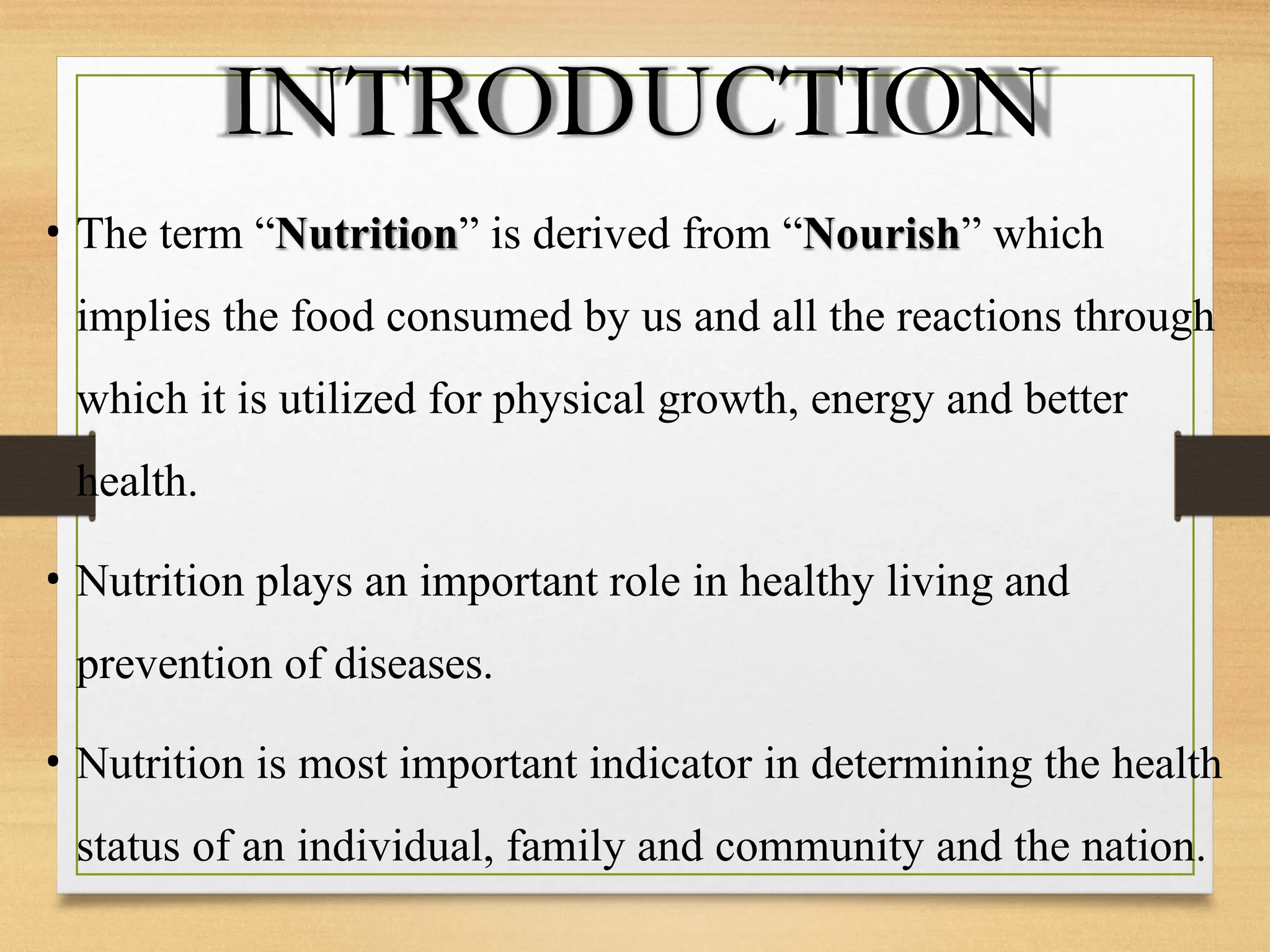 INTRODUCTION
• The term “Nutrition” is derived from “Nourish” which
implies the food consumed by us and all the reactions through
which it is utilized for physical growth, energy and better
health.
• Nutrition plays an important role in healthy living and
prevention of diseases.
• Nutrition is most important indicator in determining the health
status of an individual, family and community and the nation.
 