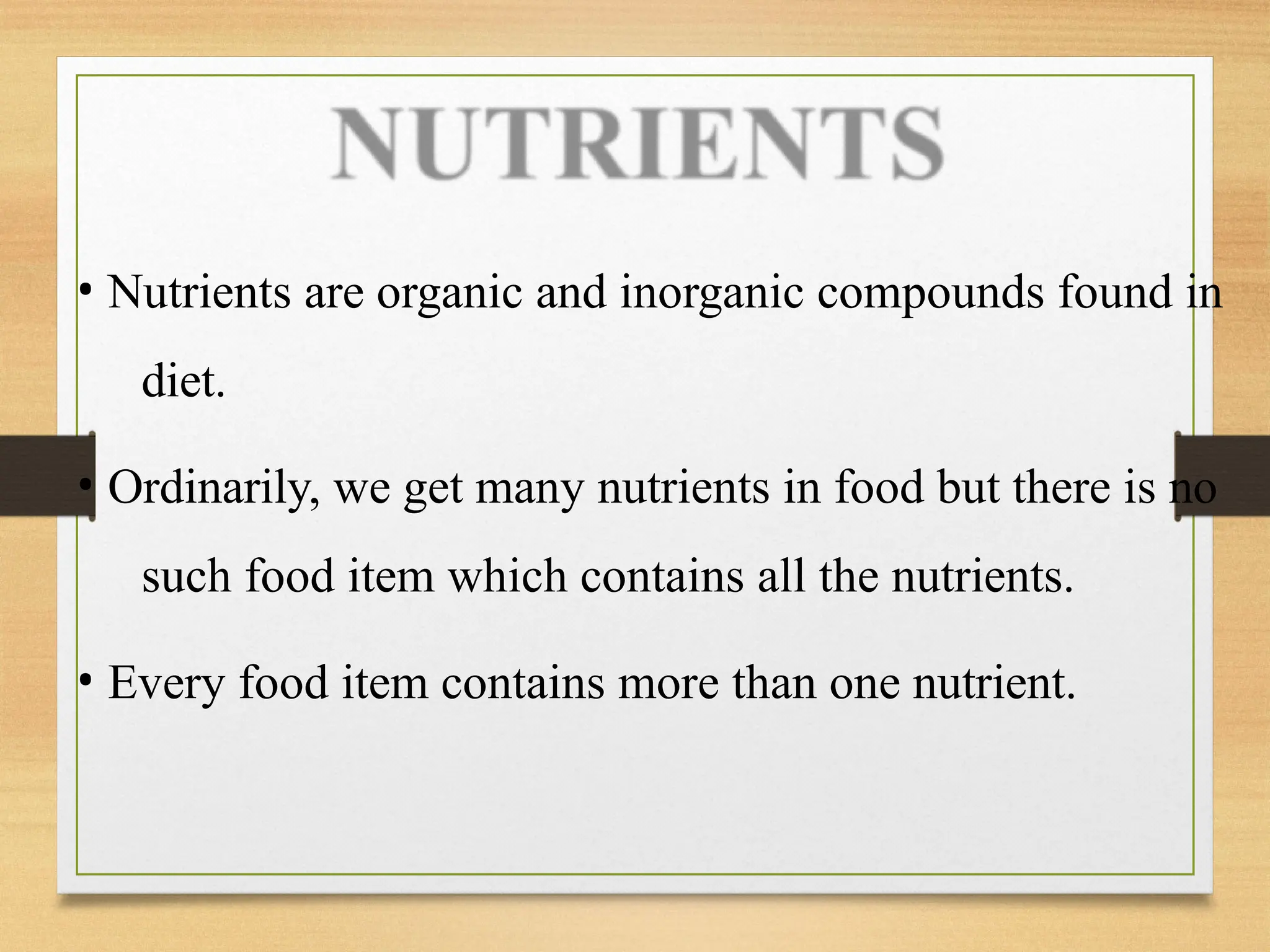 • Nutrients are organic and inorganic compounds found in
diet.
• Ordinarily, we get many nutrients in food but there is no
such food item which contains all the nutrients.
• Every food item contains more than one nutrient.
 