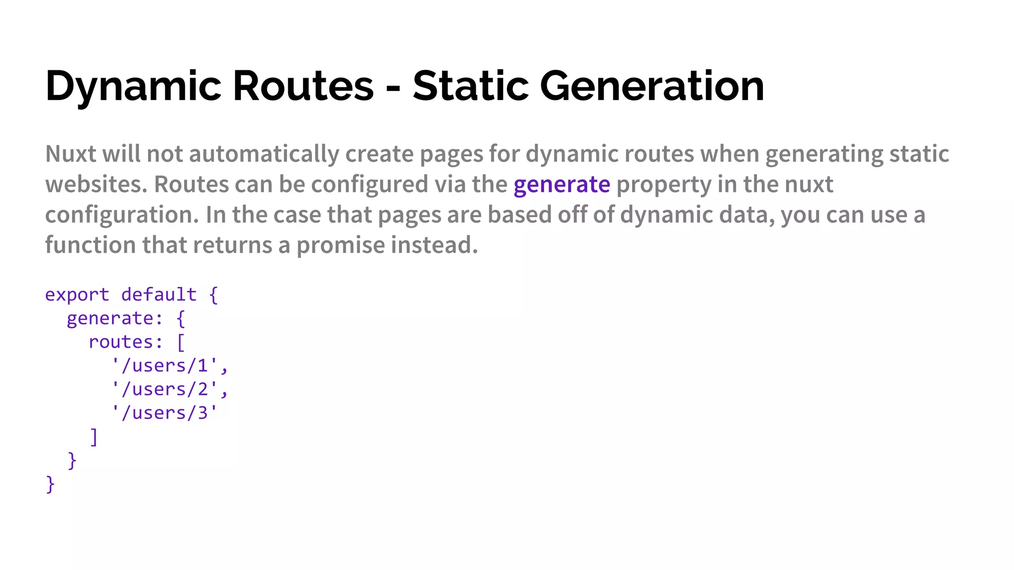 Dynamic Routes - Static Generation
Nuxt will not automatically create pages for dynamic routes when generating static
websites. Routes can be configured via the generate property in the nuxt
configuration. In the case that pages are based off of dynamic data, you can use a
function that returns a promise instead.
export default {
generate: {
routes: [
'/users/1',
'/users/2',
'/users/3'
]
}
}
 