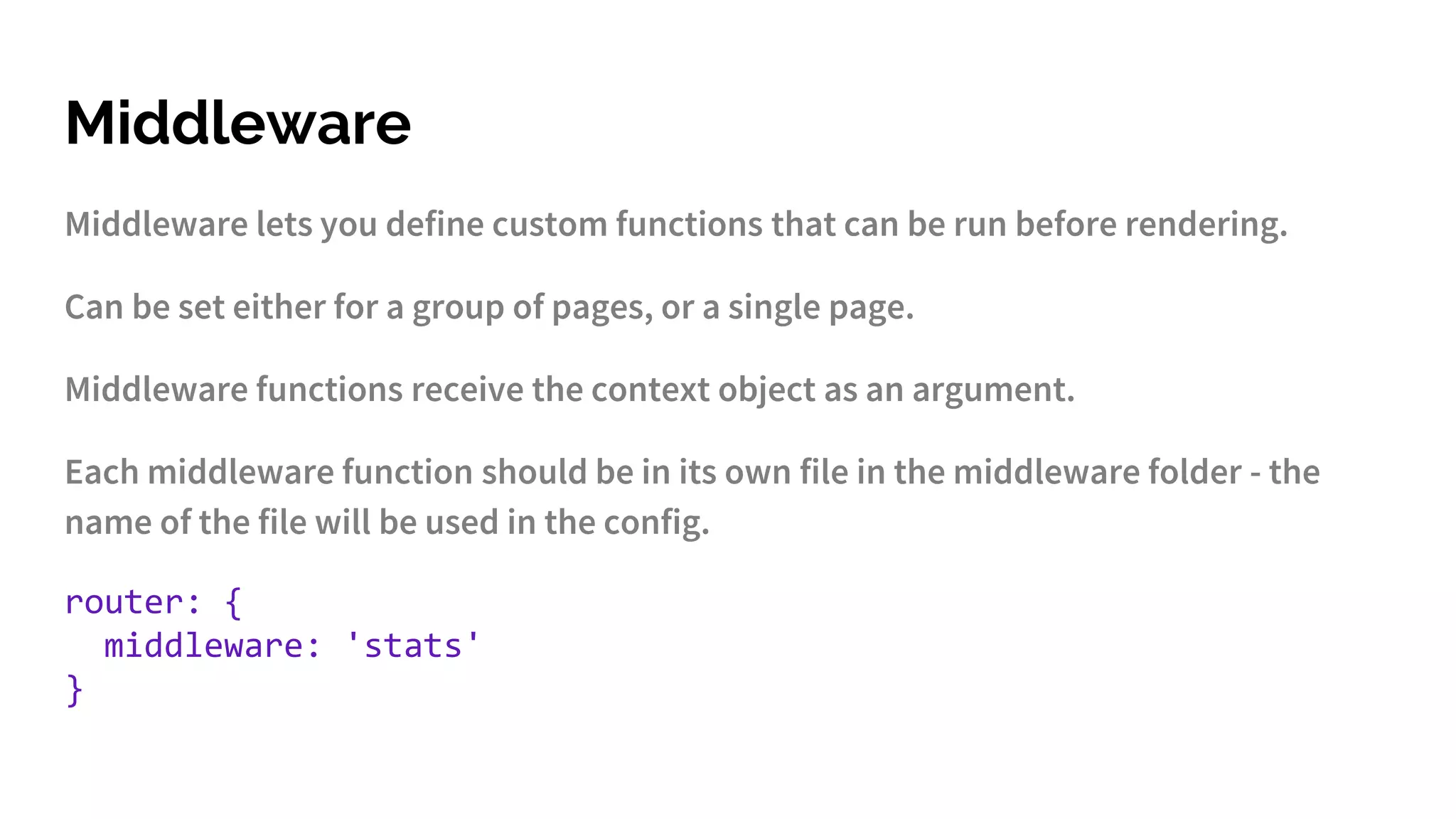 Middleware
Middleware lets you define custom functions that can be run before rendering.
Can be set either for a group of pages, or a single page.
Middleware functions receive the context object as an argument.
Each middleware function should be in its own file in the middleware folder - the
name of the file will be used in the config.
router: {
middleware: 'stats'
}
 