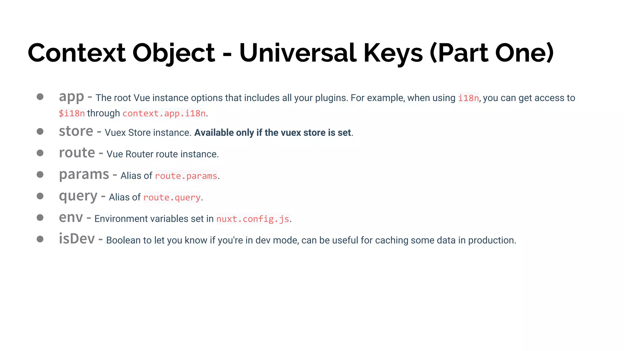 Context Object - Universal Keys (Part One)
● app - The root Vue instance options that includes all your plugins. For example, when using i18n, you can get access to
$i18n through context.app.i18n.
● store - Vuex Store instance. Available only if the vuex store is set.
● route - Vue Router route instance.
● params - Alias of route.params.
● query - Alias of route.query.
● env - Environment variables set in nuxt.config.js.
● isDev - Boolean to let you know if you're in dev mode, can be useful for caching some data in production.
 
