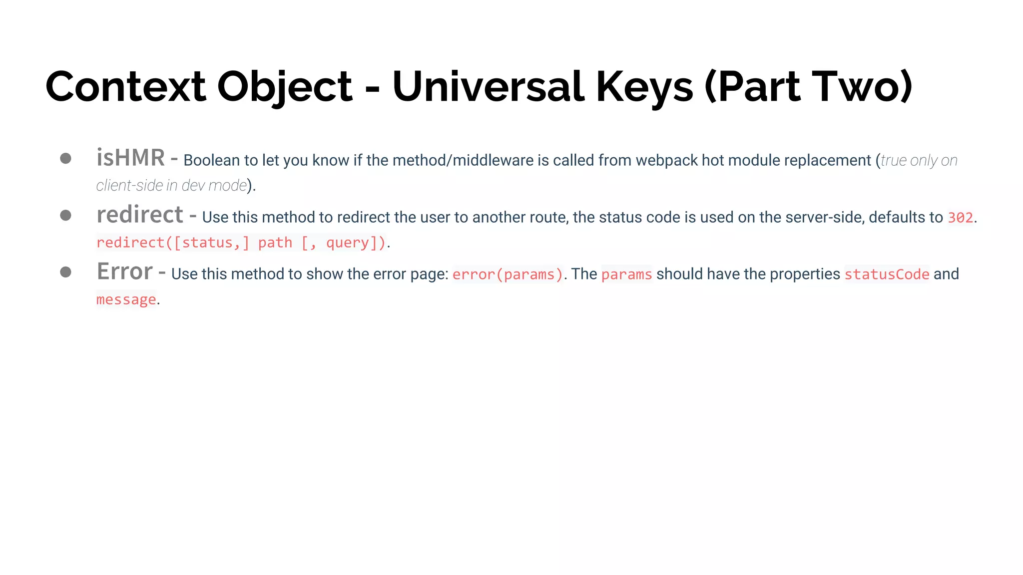 Context Object - Universal Keys (Part Two)
● isHMR - Boolean to let you know if the method/middleware is called from webpack hot module replacement (true only on
client-side in dev mode).
● redirect - Use this method to redirect the user to another route, the status code is used on the server-side, defaults to 302.
redirect([status,] path [, query]).
● Error - Use this method to show the error page: error(params). The params should have the properties statusCode and
message.
 